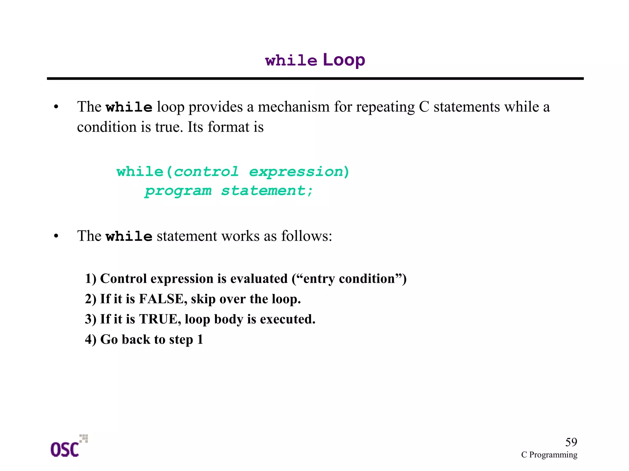 59 
C Programming 
while Loop 
• The while loop provides a mechanism for repeating C statements while a 
condition is true. Its format is 
while(control expression) 
program statement; 
• The while statement works as follows: 
1) Control expression is evaluated (“entry condition”) 
2) If it is FALSE, skip over the loop. 
3) If it is TRUE, loop body is executed. 
4) Go back to step 1 
 