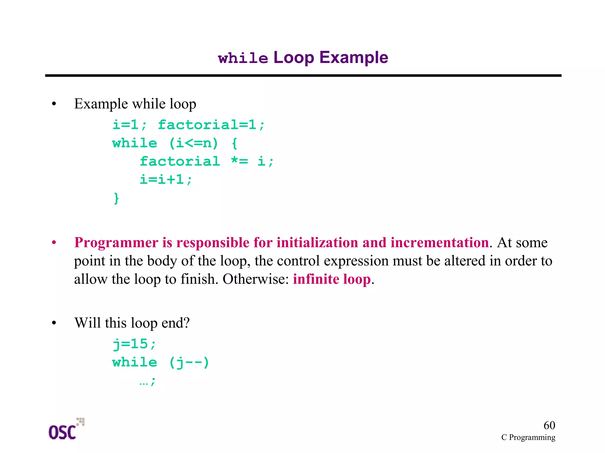60 
C Programming 
while Loop Example 
• Example while loop 
i=1; factorial=1; 
while (i<=n) { 
factorial *= i; 
i=i+1; 
} 
• Programmer is responsible for initialization and incrementation. At some 
point in the body of the loop, the control expression must be altered in order to 
allow the loop to finish. Otherwise: infinite loop. 
• Will this loop end? 
j=15; 
while (j--) 
…; 
 