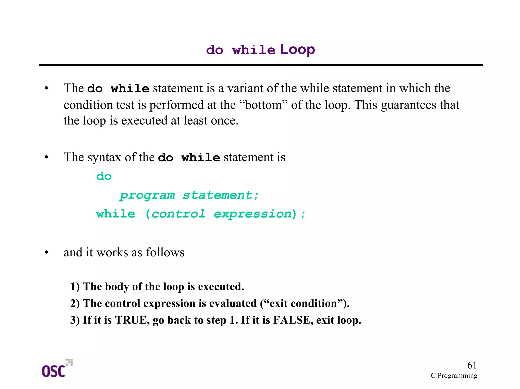61 
C Programming 
do while Loop 
• The do while statement is a variant of the while statement in which the 
condition test is performed at the “bottom” of the loop. This guarantees that 
the loop is executed at least once. 
• The syntax of the do while statement is 
do 
program statement; 
while (control expression); 
• and it works as follows 
1) The body of the loop is executed. 
2) The control expression is evaluated (“exit condition”). 
3) If it is TRUE, go back to step 1. If it is FALSE, exit loop. 
 
