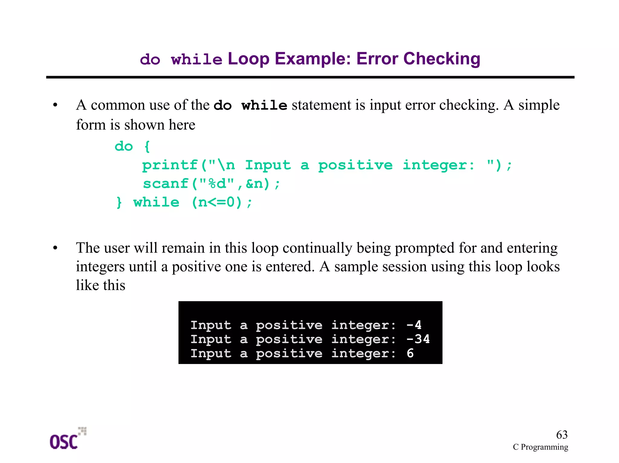 63 
C Programming 
do while Loop Example: Error Checking 
• A common use of the do while statement is input error checking. A simple 
form is shown here 
do { 
printf("n Input a positive integer: "); 
scanf("%d",&n); 
} while (n<=0); 
• The user will remain in this loop continually being prompted for and entering 
integers until a positive one is entered. A sample session using this loop looks 
like this 
Input a positive integer: -4 
Input a positive integer: -34 
Input a positive integer: 6 
 
