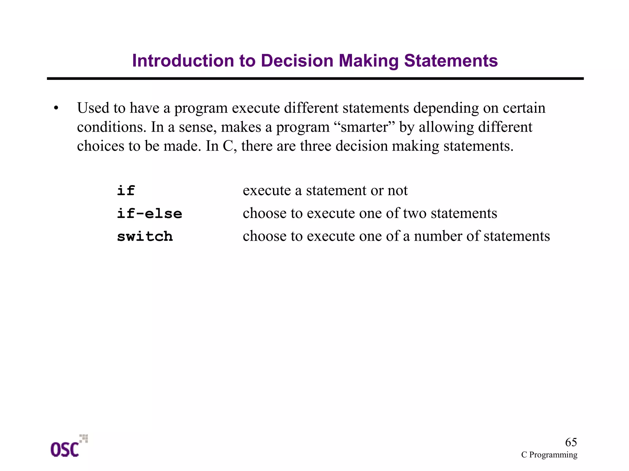 65 
C Programming 
Introduction to Decision Making Statements 
• Used to have a program execute different statements depending on certain 
conditions. In a sense, makes a program “smarter” by allowing different 
choices to be made. In C, there are three decision making statements. 
if execute a statement or not 
if-else choose to execute one of two statements 
switch choose to execute one of a number of statements 
 