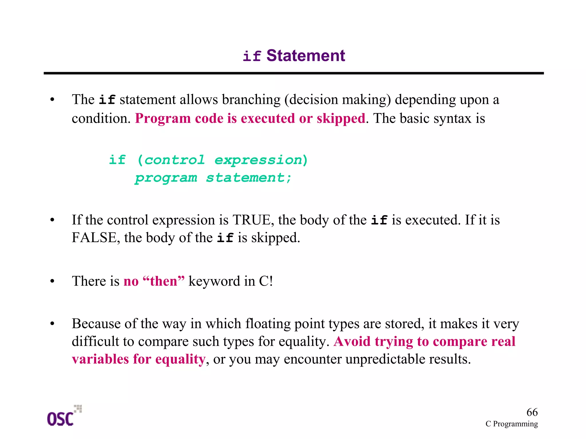 66 
C Programming 
if Statement 
• The if statement allows branching (decision making) depending upon a 
condition. Program code is executed or skipped. The basic syntax is 
if (control expression) 
program statement; 
• If the control expression is TRUE, the body of the if is executed. If it is 
FALSE, the body of the if is skipped. 
• There is no “then” keyword in C! 
• Because of the way in which floating point types are stored, it makes it very 
difficult to compare such types for equality. Avoid trying to compare real 
variables for equality, or you may encounter unpredictable results. 
 