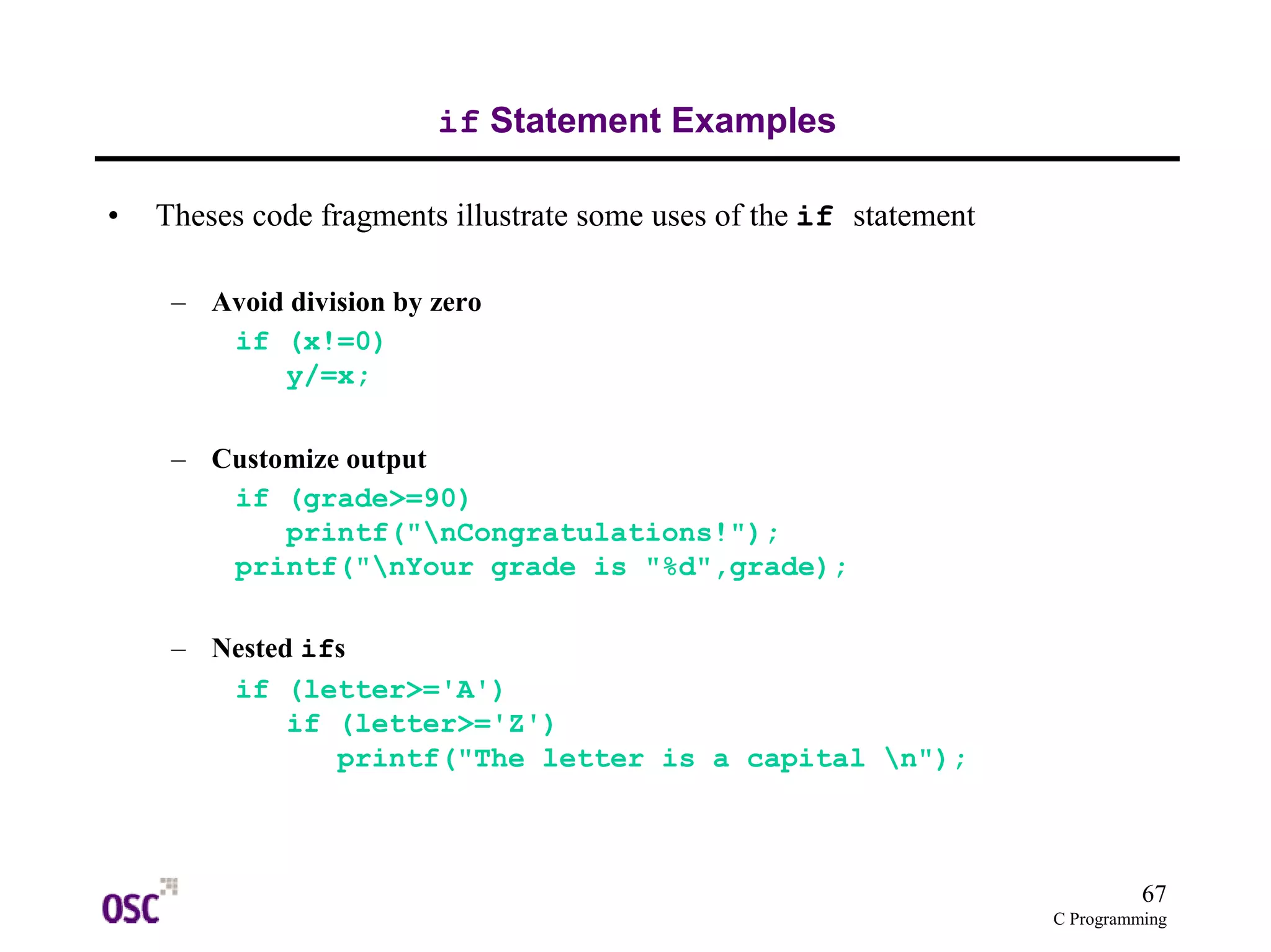 67 
C Programming 
if Statement Examples 
• Theses code fragments illustrate some uses of the if statement 
– Avoid division by zero 
if (x!=0) 
y/=x; 
– Customize output 
if (grade>=90) 
printf("nCongratulations!"); 
printf("nYour grade is "%d",grade); 
– Nested ifs 
if (letter>='A') 
if (letter>='Z') 
printf("The letter is a capital n"); 
 