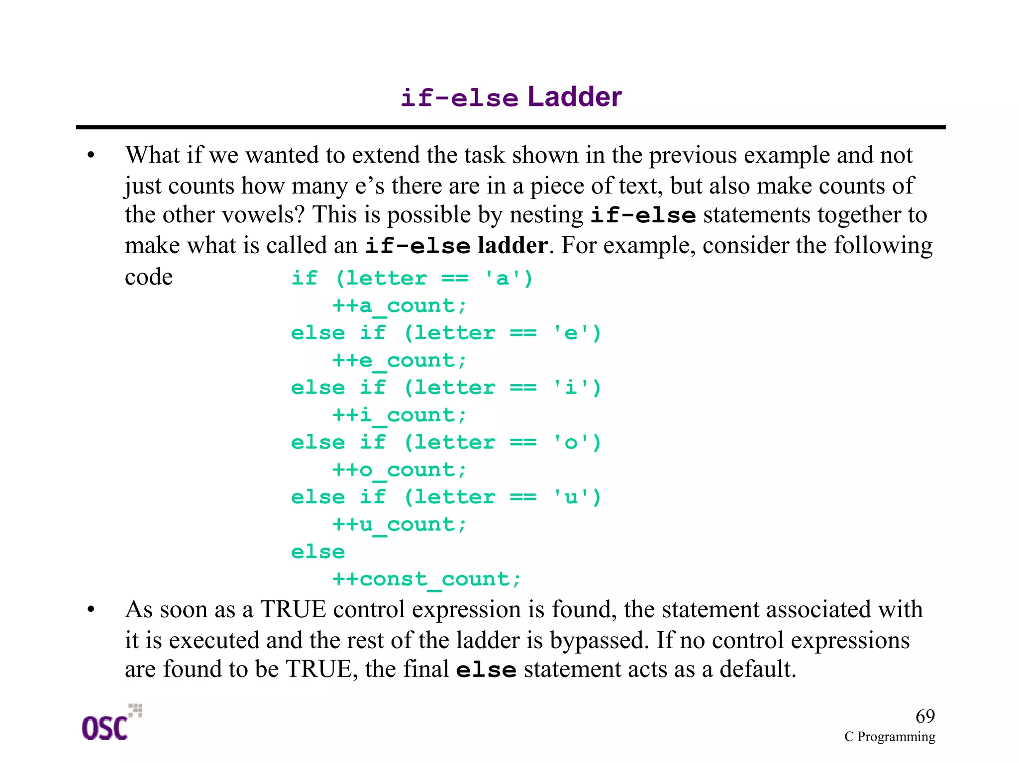 69 
C Programming 
if-else Ladder 
• What if we wanted to extend the task shown in the previous example and not 
just counts how many e’s there are in a piece of text, but also make counts of 
the other vowels? This is possible by nesting if-else statements together to 
make what is called an if-else ladder. For example, consider the following 
code if (letter == 'a') 
++a_count; 
else if (letter == 'e') 
++e_count; 
else if (letter == 'i') 
++i_count; 
else if (letter == 'o') 
++o_count; 
else if (letter == 'u') 
++u_count; 
else 
++const_count; 
• As soon as a TRUE control expression is found, the statement associated with 
it is executed and the rest of the ladder is bypassed. If no control expressions 
are found to be TRUE, the final else statement acts as a default. 
 