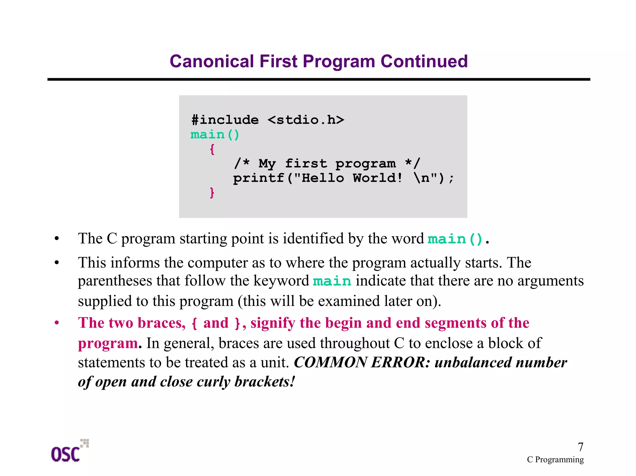 7 
C Programming 
Canonical First Program Continued 
#include <stdio.h> 
main() 
{ 
/* My first program */ 
printf("Hello World! n"); 
} 
• The C program starting point is identified by the word main(). 
• This informs the computer as to where the program actually starts. The 
parentheses that follow the keyword main indicate that there are no arguments 
supplied to this program (this will be examined later on). 
• The two braces, { and }, signify the begin and end segments of the 
program. In general, braces are used throughout C to enclose a block of 
statements to be treated as a unit. COMMON ERROR: unbalanced number 
of open and close curly brackets! 
 