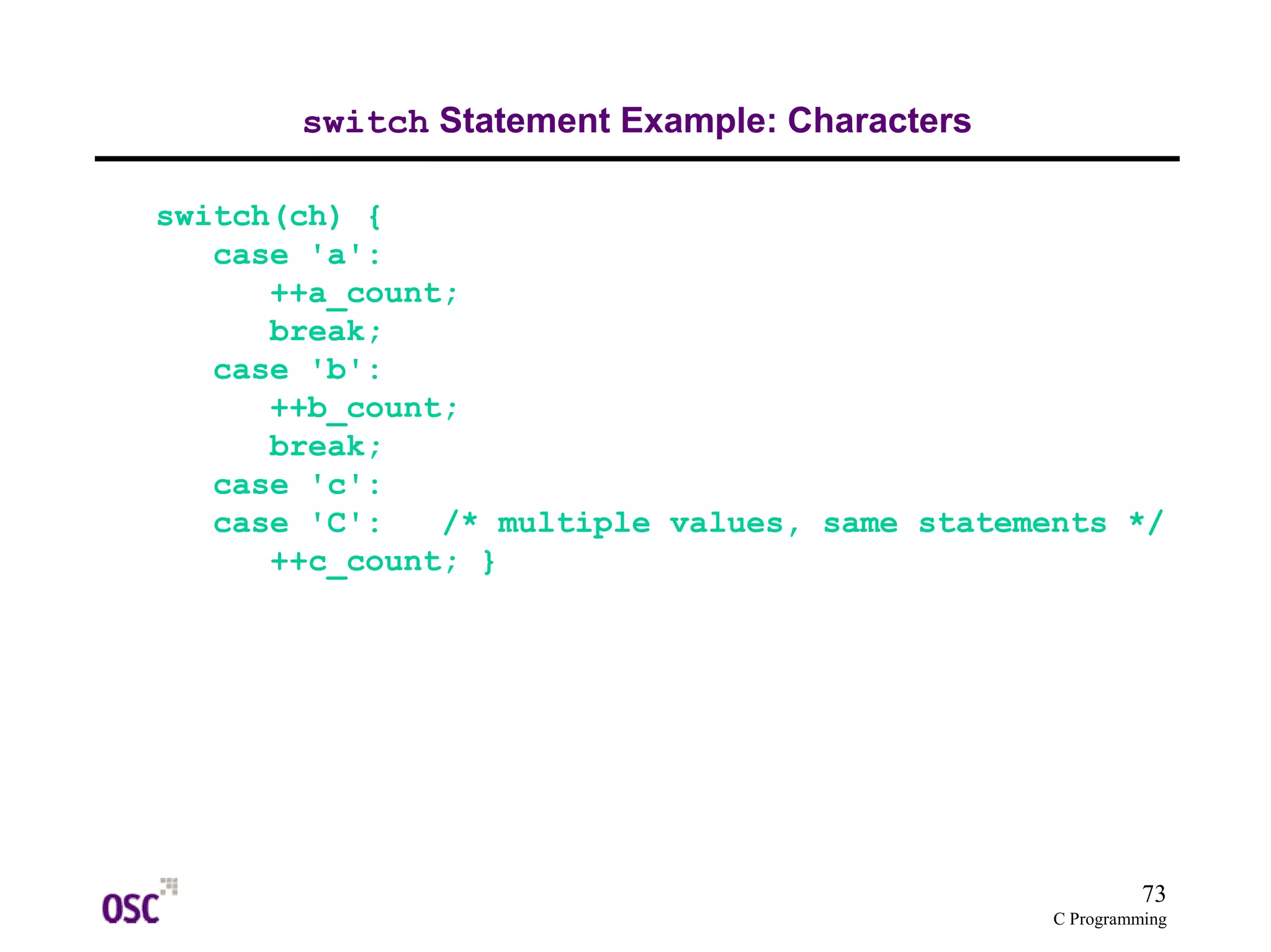 73 
C Programming 
switch Statement Example: Characters 
switch(ch) { 
case 'a': 
++a_count; 
break; 
case 'b': 
++b_count; 
break; 
case 'c': 
case 'C': /* multiple values, same statements */ 
++c_count; } 
 