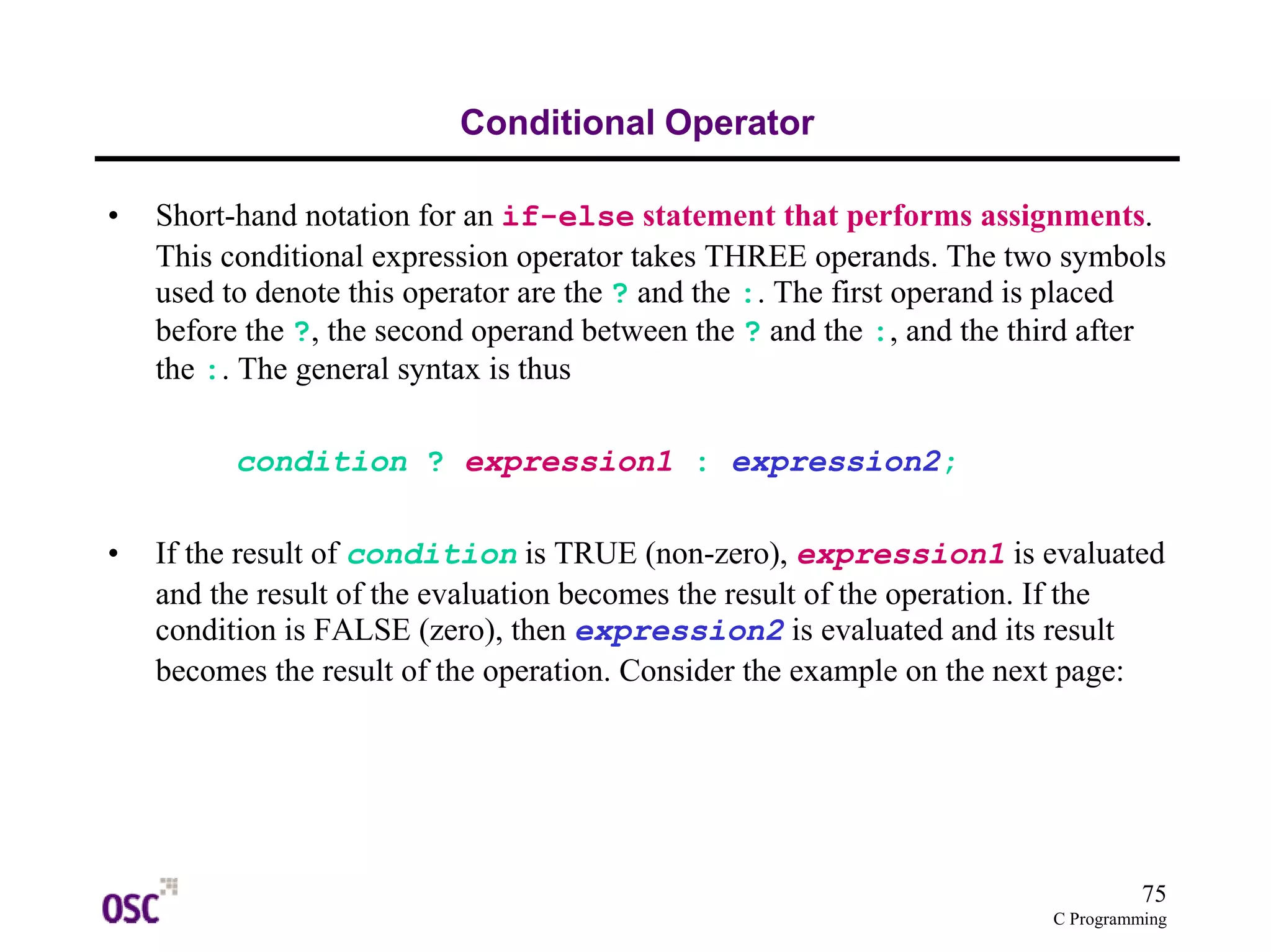 75 
C Programming 
Conditional Operator 
• Short-hand notation for an if-else statement that performs assignments. 
This conditional expression operator takes THREE operands. The two symbols 
used to denote this operator are the ? and the :. The first operand is placed 
before the ?, the second operand between the ? and the :, and the third after 
the :. The general syntax is thus 
condition ? expression1 : expression2; 
• If the result of condition is TRUE (non-zero), expression1 is evaluated 
and the result of the evaluation becomes the result of the operation. If the 
condition is FALSE (zero), then expression2 is evaluated and its result 
becomes the result of the operation. Consider the example on the next page: 
 