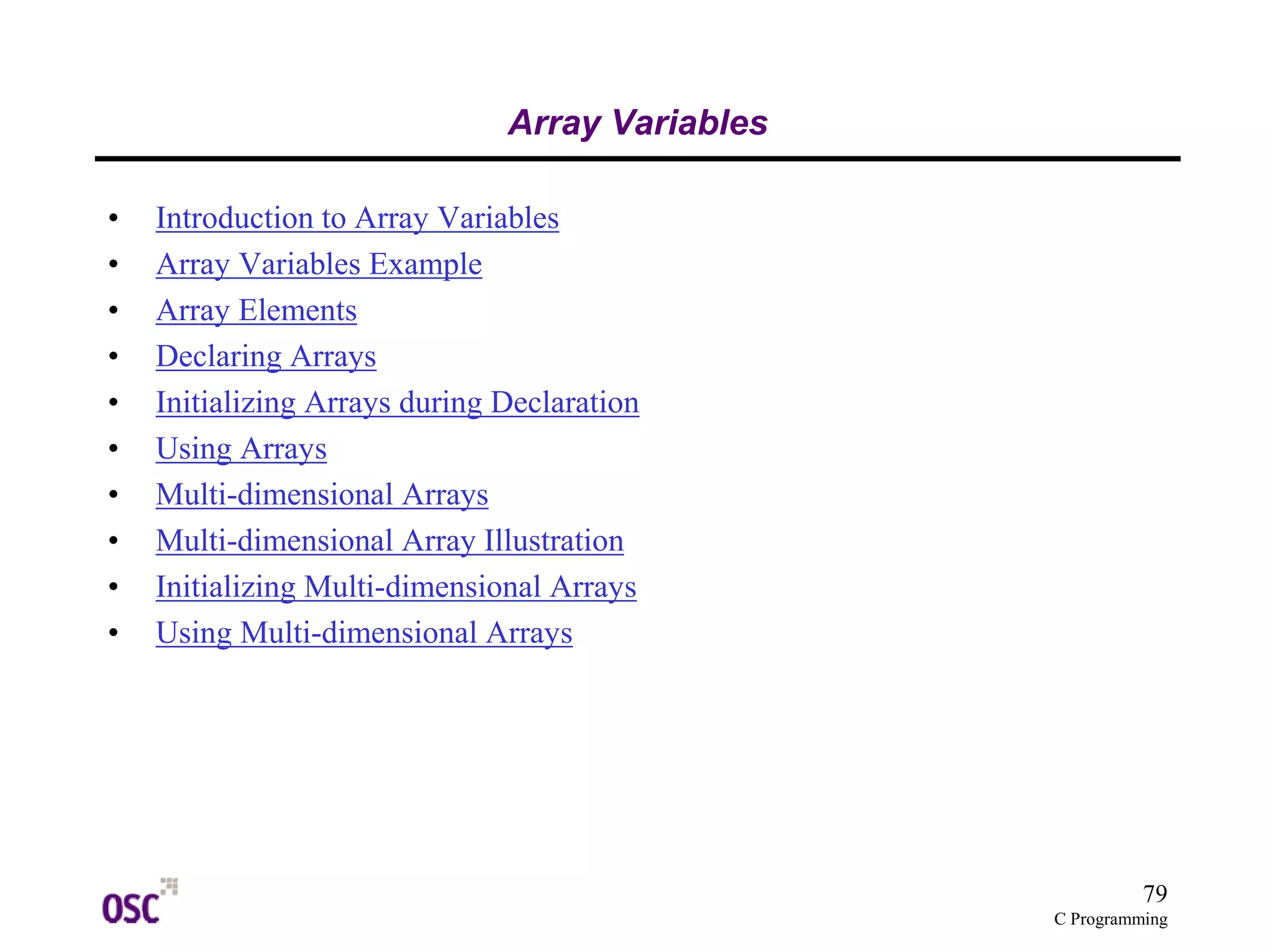 79 
C Programming 
Array Variables 
• Introduction to Array Variables 
• Array Variables Example 
• Array Elements 
• Declaring Arrays 
• Initializing Arrays during Declaration 
• Using Arrays 
• Multi-dimensional Arrays 
• Multi-dimensional Array Illustration 
• Initializing Multi-dimensional Arrays 
• Using Multi-dimensional Arrays 
 