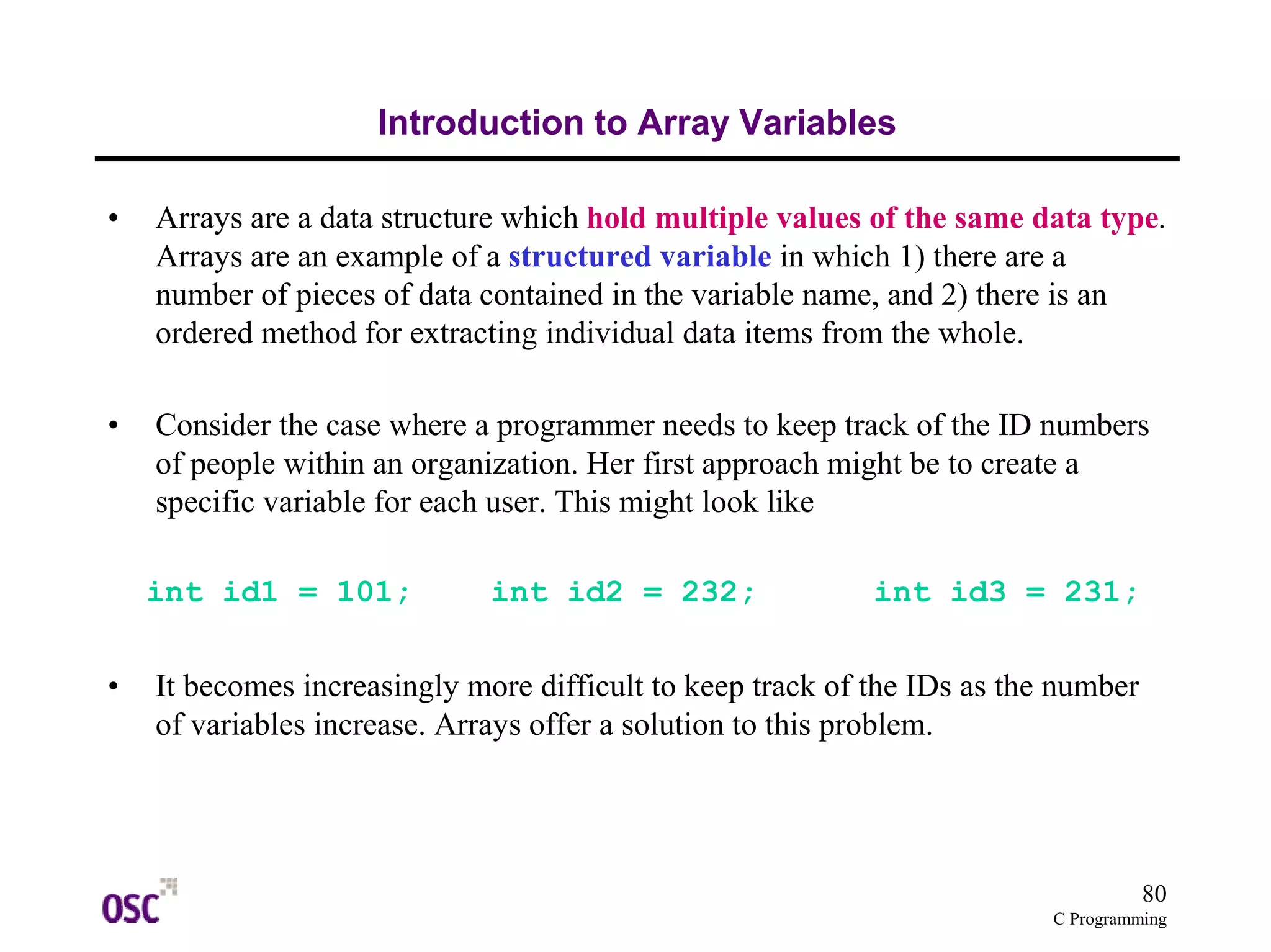80 
C Programming 
Introduction to Array Variables 
• Arrays are a data structure which hold multiple values of the same data type. 
Arrays are an example of a structured variable in which 1) there are a 
number of pieces of data contained in the variable name, and 2) there is an 
ordered method for extracting individual data items from the whole. 
• Consider the case where a programmer needs to keep track of the ID numbers 
of people within an organization. Her first approach might be to create a 
specific variable for each user. This might look like 
int id1 = 101; int id2 = 232; int id3 = 231; 
• It becomes increasingly more difficult to keep track of the IDs as the number 
of variables increase. Arrays offer a solution to this problem. 
 