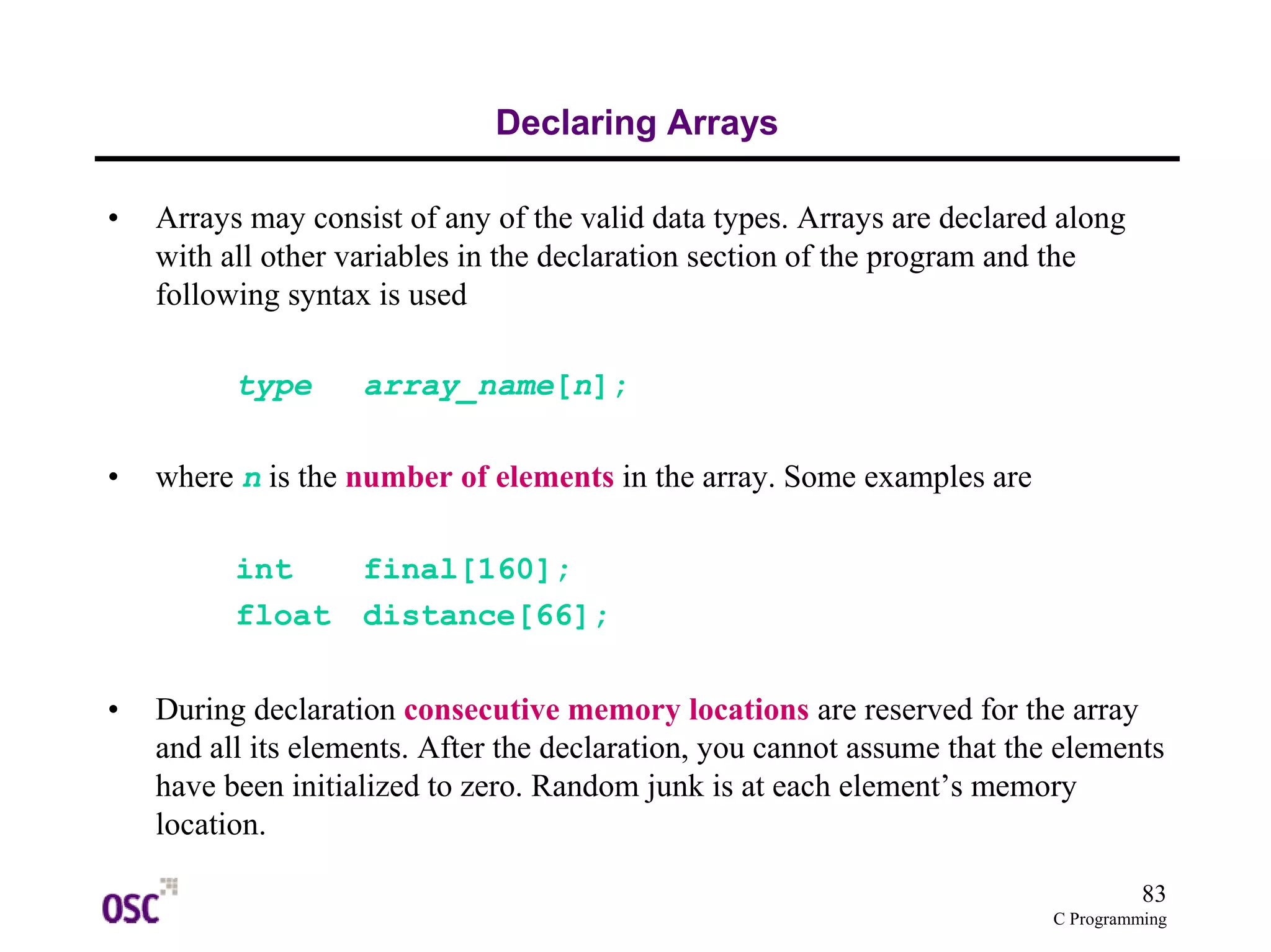 83 
C Programming 
Declaring Arrays 
• Arrays may consist of any of the valid data types. Arrays are declared along 
with all other variables in the declaration section of the program and the 
following syntax is used 
type array_name[n]; 
• where n is the number of elements in the array. Some examples are 
int final[160]; 
float distance[66]; 
• During declaration consecutive memory locations are reserved for the array 
and all its elements. After the declaration, you cannot assume that the elements 
have been initialized to zero. Random junk is at each element’s memory 
location. 
 