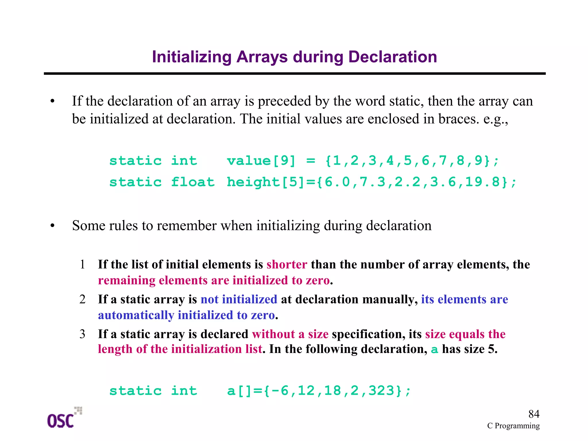 84 
C Programming 
Initializing Arrays during Declaration 
• If the declaration of an array is preceded by the word static, then the array can 
be initialized at declaration. The initial values are enclosed in braces. e.g., 
static int value[9] = {1,2,3,4,5,6,7,8,9}; 
static float height[5]={6.0,7.3,2.2,3.6,19.8}; 
• Some rules to remember when initializing during declaration 
1 If the list of initial elements is shorter than the number of array elements, the 
remaining elements are initialized to zero. 
2 If a static array is not initialized at declaration manually, its elements are 
automatically initialized to zero. 
3 If a static array is declared without a size specification, its size equals the 
length of the initialization list. In the following declaration, a has size 5. 
static int a[]={-6,12,18,2,323}; 
 