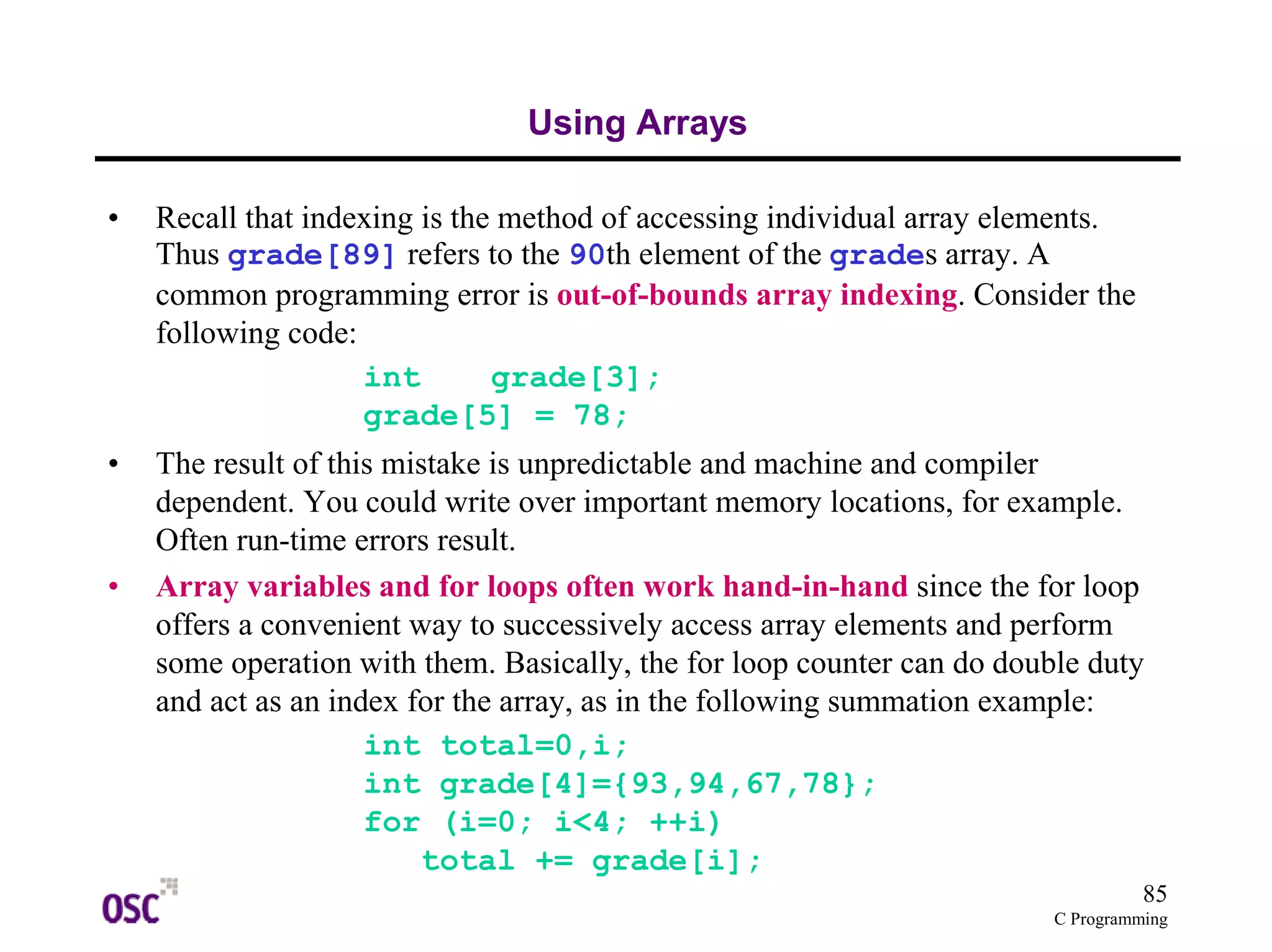 85 
C Programming 
Using Arrays 
• Recall that indexing is the method of accessing individual array elements. 
Thus grade[89] refers to the 90th element of the grades array. A 
common programming error is out-of-bounds array indexing. Consider the 
following code: 
int grade[3]; 
grade[5] = 78; 
• The result of this mistake is unpredictable and machine and compiler 
dependent. You could write over important memory locations, for example. 
Often run-time errors result. 
• Array variables and for loops often work hand-in-hand since the for loop 
offers a convenient way to successively access array elements and perform 
some operation with them. Basically, the for loop counter can do double duty 
and act as an index for the array, as in the following summation example: 
int total=0,i; 
int grade[4]={93,94,67,78}; 
for (i=0; i<4; ++i) 
total += grade[i]; 
 