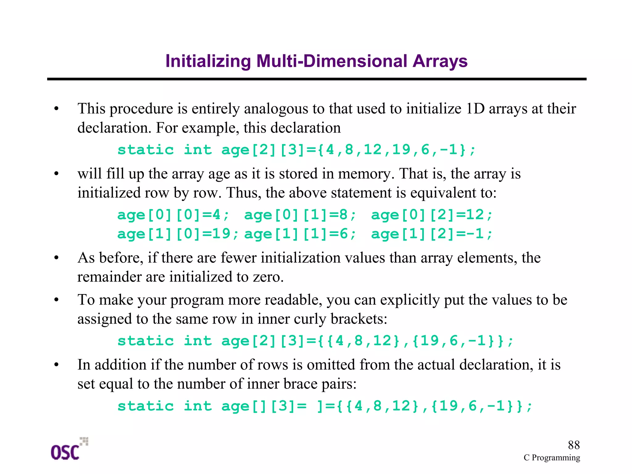 88 
C Programming 
Initializing Multi-Dimensional Arrays 
• This procedure is entirely analogous to that used to initialize 1D arrays at their 
declaration. For example, this declaration 
static int age[2][3]={4,8,12,19,6,-1}; 
• will fill up the array age as it is stored in memory. That is, the array is 
initialized row by row. Thus, the above statement is equivalent to: 
age[0][0]=4; age[0][1]=8; age[0][2]=12; 
age[1][0]=19; age[1][1]=6; age[1][2]=-1; 
• As before, if there are fewer initialization values than array elements, the 
remainder are initialized to zero. 
• To make your program more readable, you can explicitly put the values to be 
assigned to the same row in inner curly brackets: 
static int age[2][3]={{4,8,12},{19,6,-1}}; 
• In addition if the number of rows is omitted from the actual declaration, it is 
set equal to the number of inner brace pairs: 
static int age[][3]= ]={{4,8,12},{19,6,-1}}; 
 