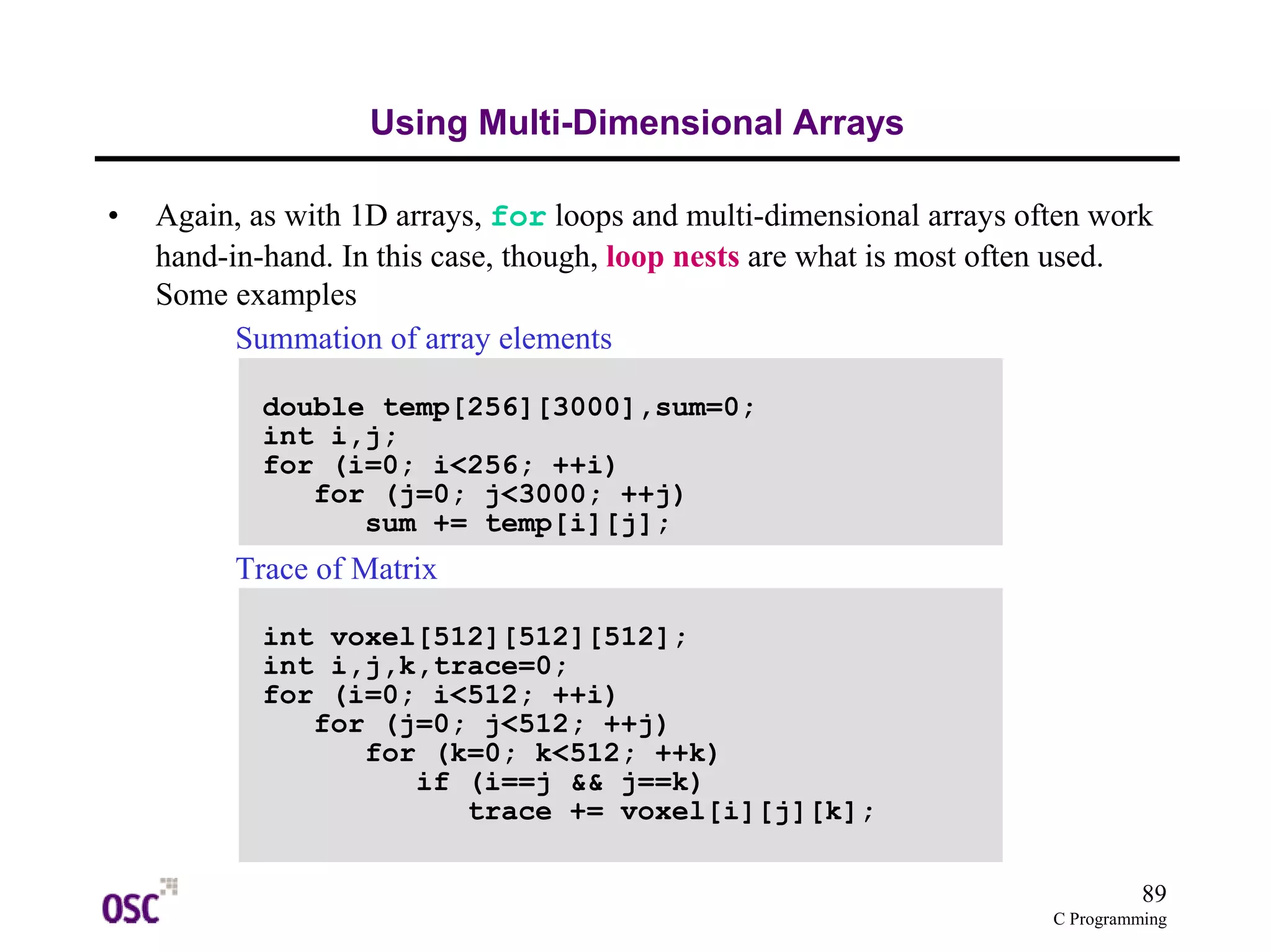 89 
C Programming 
Using Multi-Dimensional Arrays 
• Again, as with 1D arrays, for loops and multi-dimensional arrays often work 
hand-in-hand. In this case, though, loop nests are what is most often used. 
Some examples 
Summation of array elements 
double temp[256][3000],sum=0; 
int i,j; 
for (i=0; i<256; ++i) 
for (j=0; j<3000; ++j) 
sum += temp[i][j]; 
Trace of Matrix 
int voxel[512][512][512]; 
int i,j,k,trace=0; 
for (i=0; i<512; ++i) 
for (j=0; j<512; ++j) 
for (k=0; k<512; ++k) 
if (i==j && j==k) 
trace += voxel[i][j][k]; 
 