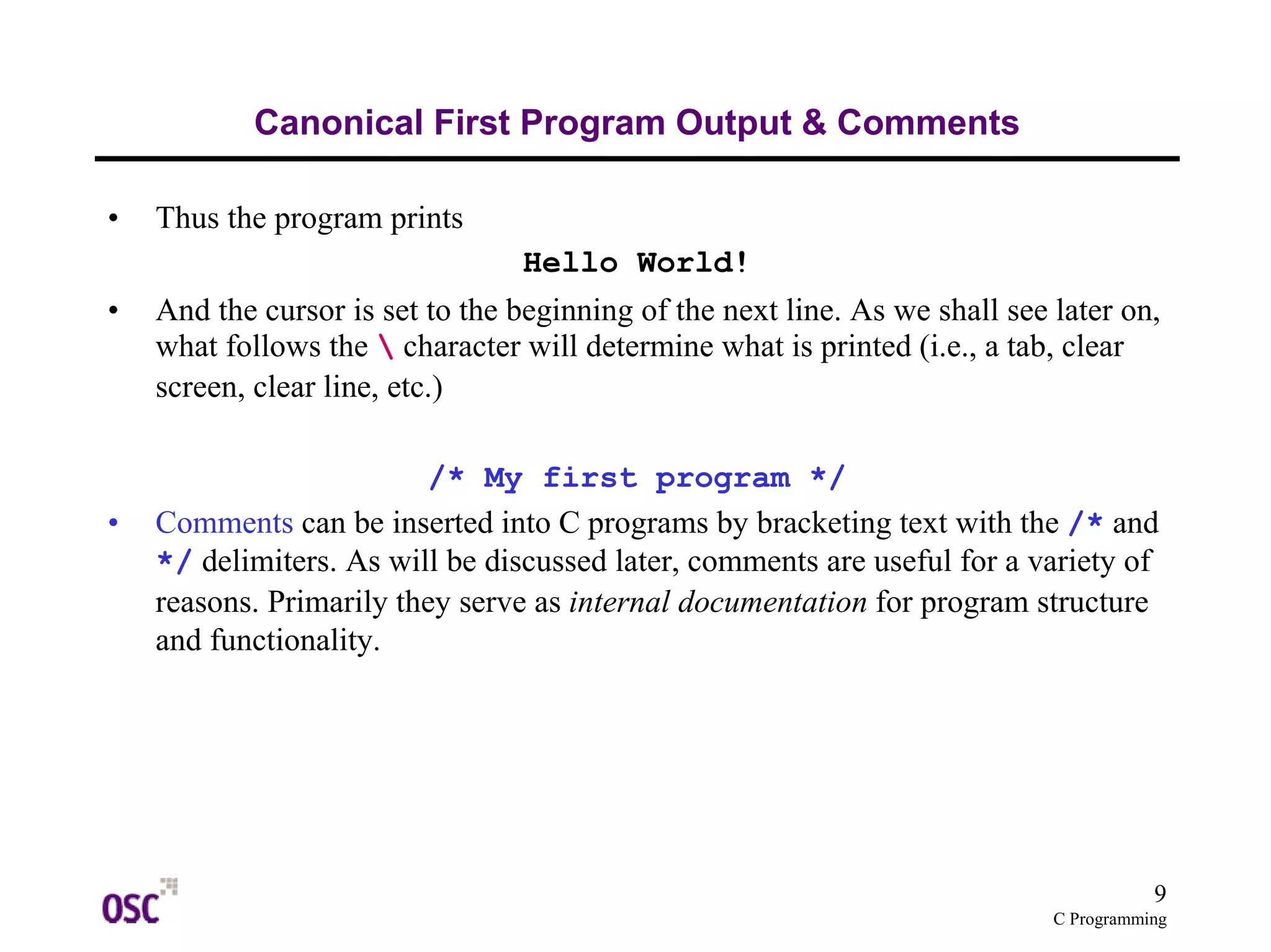 9 
C Programming 
Canonical First Program Output & Comments 
• Thus the program prints 
Hello World! 
• And the cursor is set to the beginning of the next line. As we shall see later on, 
what follows the  character will determine what is printed (i.e., a tab, clear 
screen, clear line, etc.) 
/* My first program */ 
• Comments can be inserted into C programs by bracketing text with the /* and 
*/ delimiters. As will be discussed later, comments are useful for a variety of 
reasons. Primarily they serve as internal documentation for program structure 
and functionality. 
 