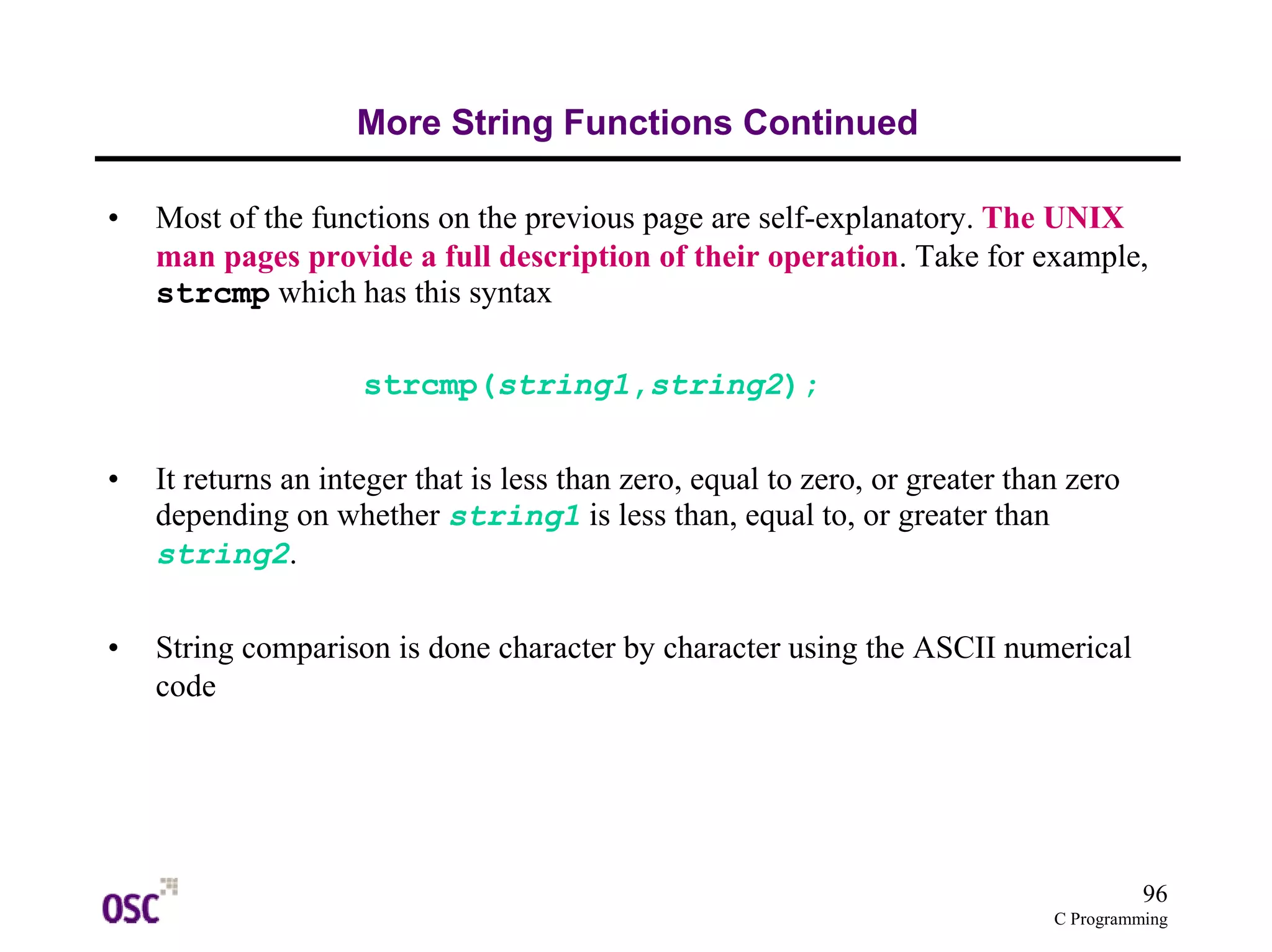 96 
C Programming 
More String Functions Continued 
• Most of the functions on the previous page are self-explanatory. The UNIX 
man pages provide a full description of their operation. Take for example, 
strcmp which has this syntax 
strcmp(string1,string2); 
• It returns an integer that is less than zero, equal to zero, or greater than zero 
depending on whether string1 is less than, equal to, or greater than 
string2. 
• String comparison is done character by character using the ASCII numerical 
code 
 