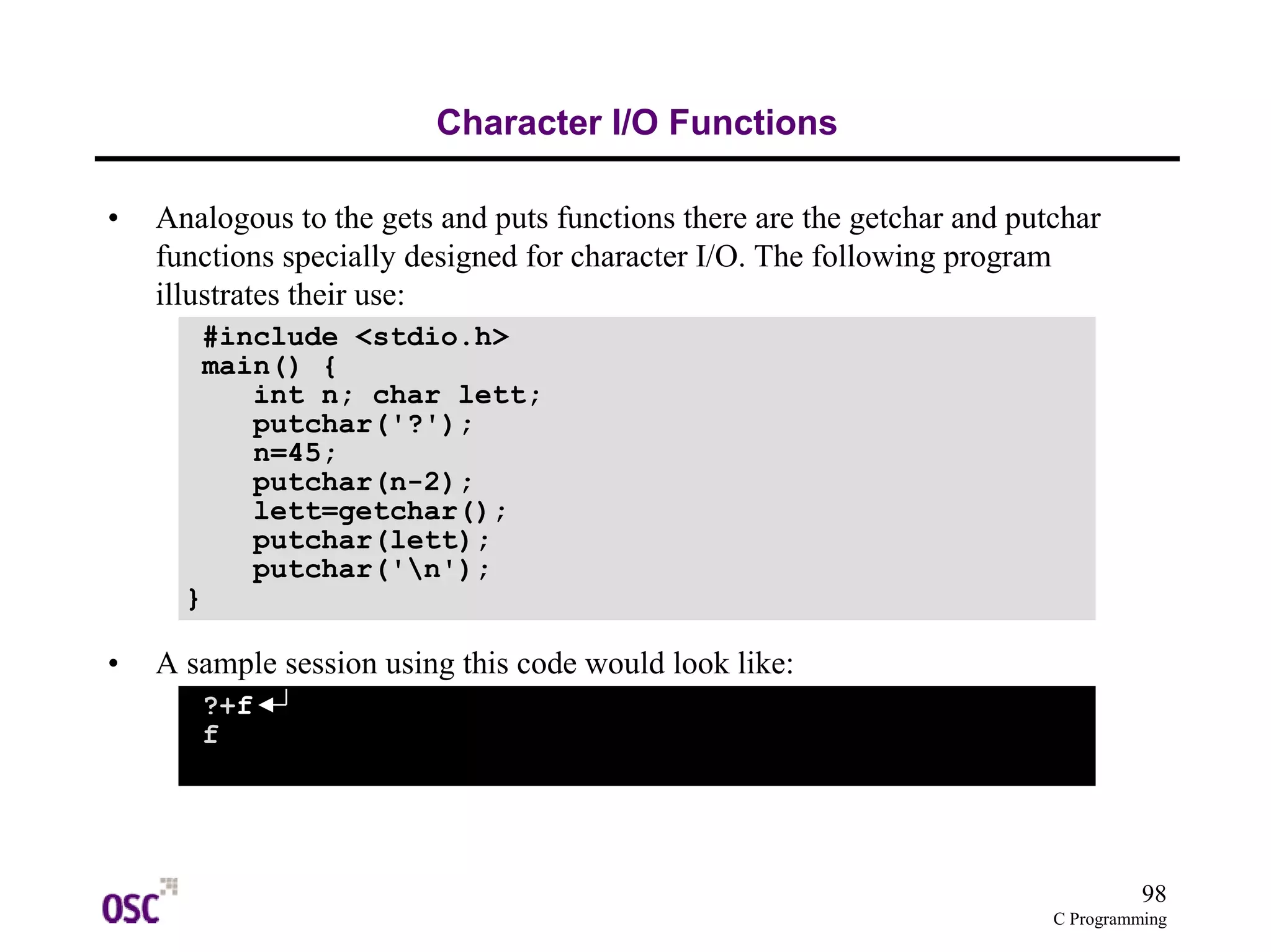 98 
C Programming 
Character I/O Functions 
• Analogous to the gets and puts functions there are the getchar and putchar 
functions specially designed for character I/O. The following program 
illustrates their use: 
#include <stdio.h> 
main() { 
int n; char lett; 
putchar('?'); 
n=45; 
putchar(n-2); 
lett=getchar(); 
putchar(lett); 
putchar('n'); 
} 
• A sample session using this code would look like: 
?+f 
f 
 