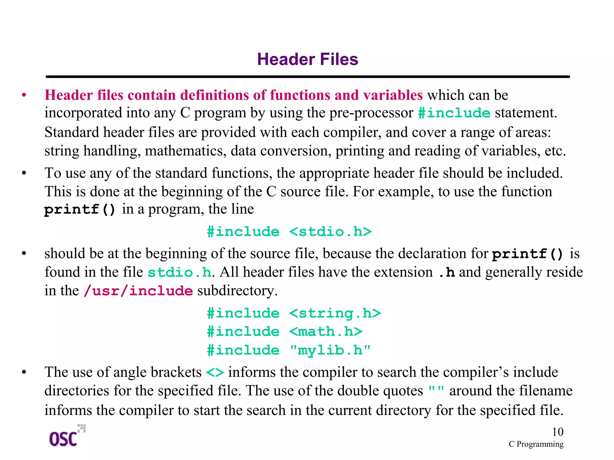 10
C Programming
Header Files
• Header files contain definitions of functions and variables which can be
incorporated into any C program by using the pre-processor #include statement.
Standard header files are provided with each compiler, and cover a range of areas:
string handling, mathematics, data conversion, printing and reading of variables, etc.
• To use any of the standard functions, the appropriate header file should be included.
This is done at the beginning of the C source file. For example, to use the function
printf() in a program, the line
#include <stdio.h>
• should be at the beginning of the source file, because the declaration for printf() is
found in the file stdio.h. All header files have the extension .h and generally reside
in the /usr/include subdirectory.
#include <string.h>
#include <math.h>
#include "mylib.h"
• The use of angle brackets <> informs the compiler to search the compiler’s include
directories for the specified file. The use of the double quotes "" around the filename
informs the compiler to start the search in the current directory for the specified file.
 