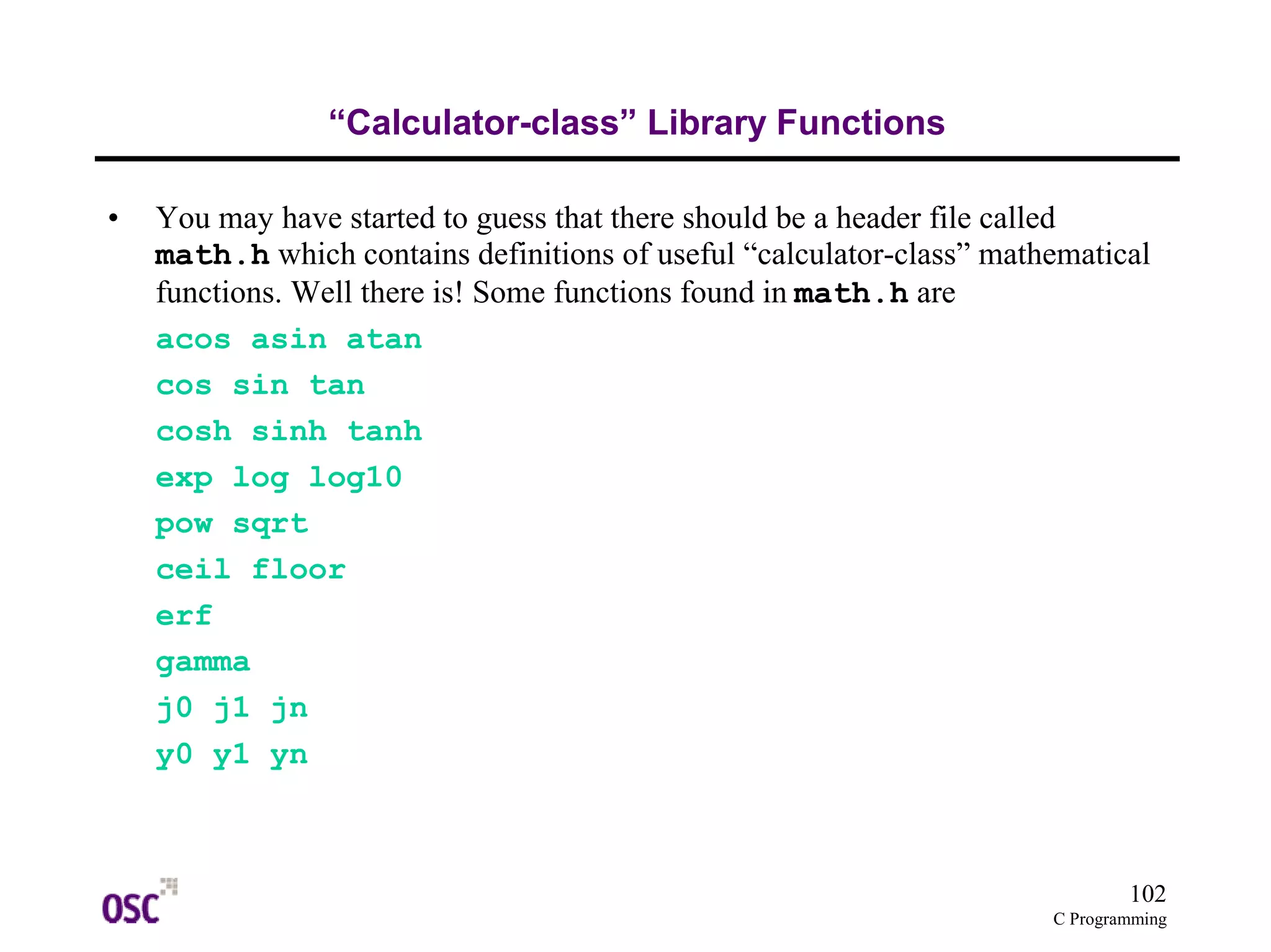 102
C Programming
“Calculator-class” Library Functions
• You may have started to guess that there should be a header file called
math.h which contains definitions of useful “calculator-class” mathematical
functions. Well there is! Some functions found in math.h are
acos asin atan
cos sin tan
cosh sinh tanh
exp log log10
pow sqrt
ceil floor
erf
gamma
j0 j1 jn
y0 y1 yn
 