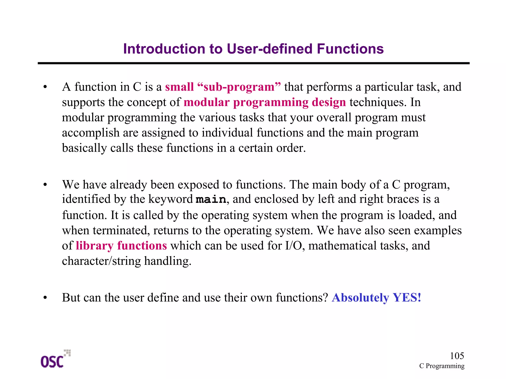 105
C Programming
Introduction to User-defined Functions
• A function in C is a small “sub-program” that performs a particular task, and
supports the concept of modular programming design techniques. In
modular programming the various tasks that your overall program must
accomplish are assigned to individual functions and the main program
basically calls these functions in a certain order.
• We have already been exposed to functions. The main body of a C program,
identified by the keyword main, and enclosed by left and right braces is a
function. It is called by the operating system when the program is loaded, and
when terminated, returns to the operating system. We have also seen examples
of library functions which can be used for I/O, mathematical tasks, and
character/string handling.
• But can the user define and use their own functions? Absolutely YES!
 