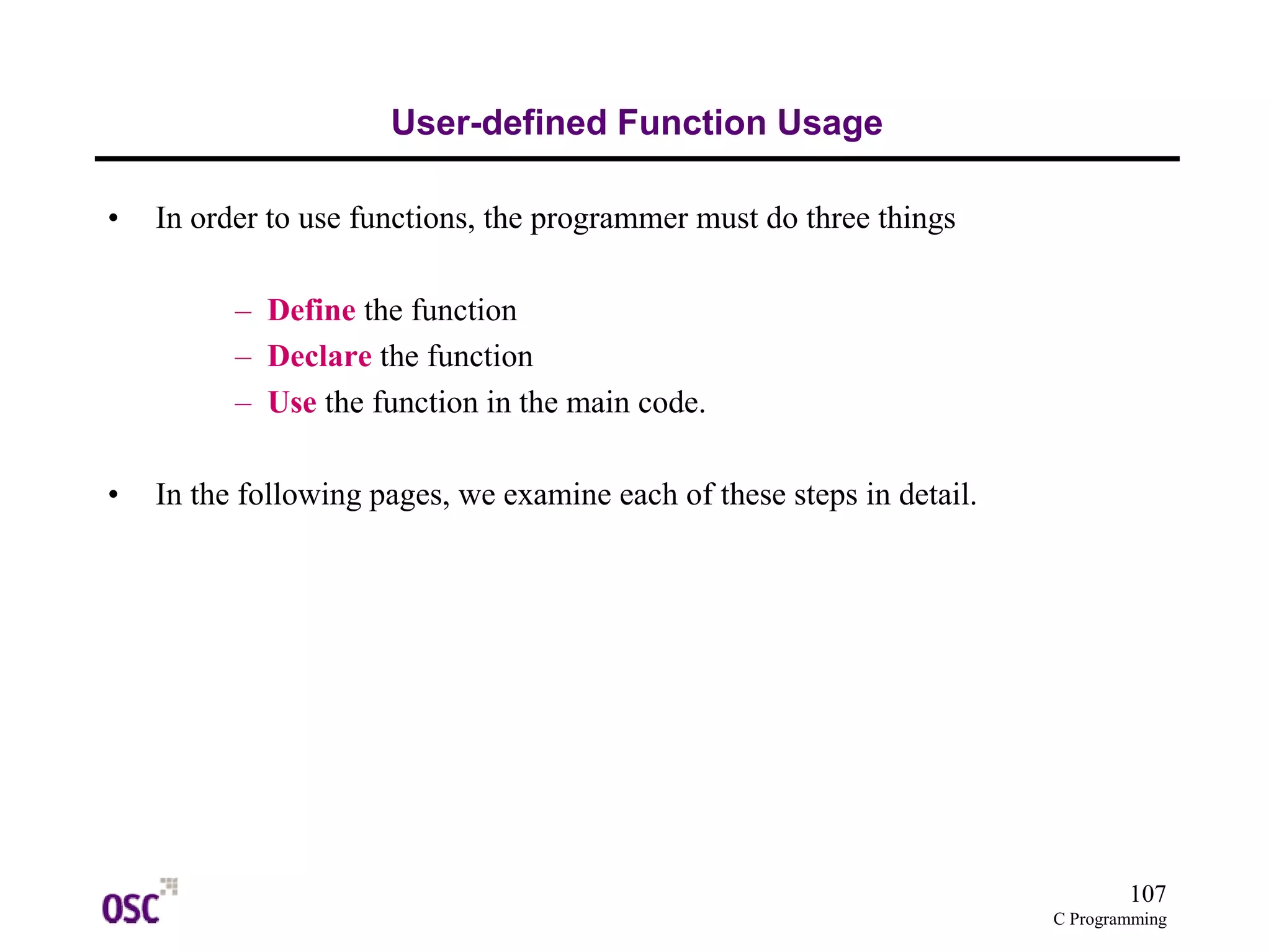 107
C Programming
User-defined Function Usage
• In order to use functions, the programmer must do three things
– Define the function
– Declare the function
– Use the function in the main code.
• In the following pages, we examine each of these steps in detail.
 