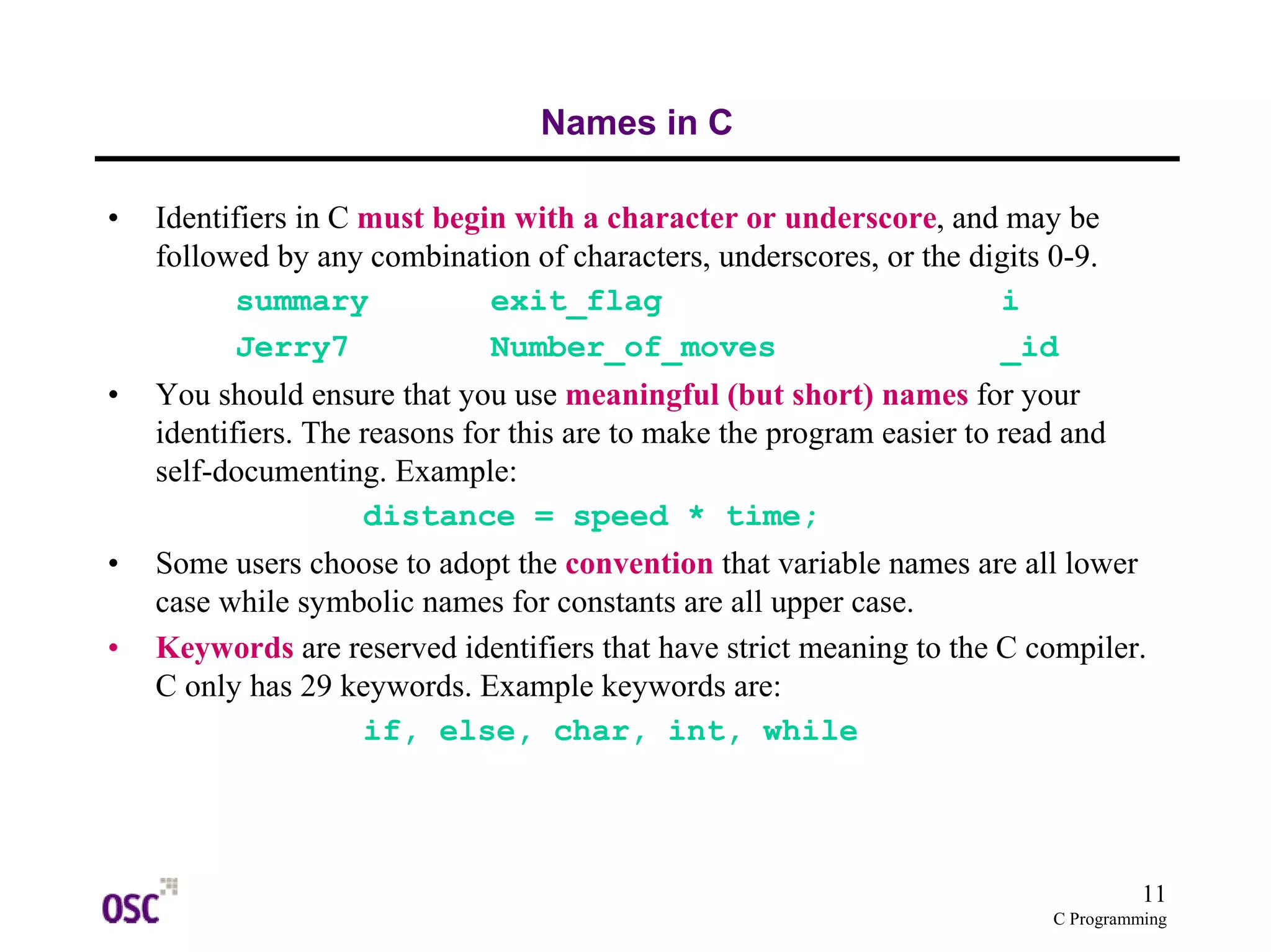 11
C Programming
Names in C
• Identifiers in C must begin with a character or underscore, and may be
followed by any combination of characters, underscores, or the digits 0-9.
summary exit_flag i
Jerry7 Number_of_moves _id
• You should ensure that you use meaningful (but short) names for your
identifiers. The reasons for this are to make the program easier to read and
self-documenting. Example:
distance = speed * time;
• Some users choose to adopt the convention that variable names are all lower
case while symbolic names for constants are all upper case.
• Keywords are reserved identifiers that have strict meaning to the C compiler.
C only has 29 keywords. Example keywords are:
if, else, char, int, while
 