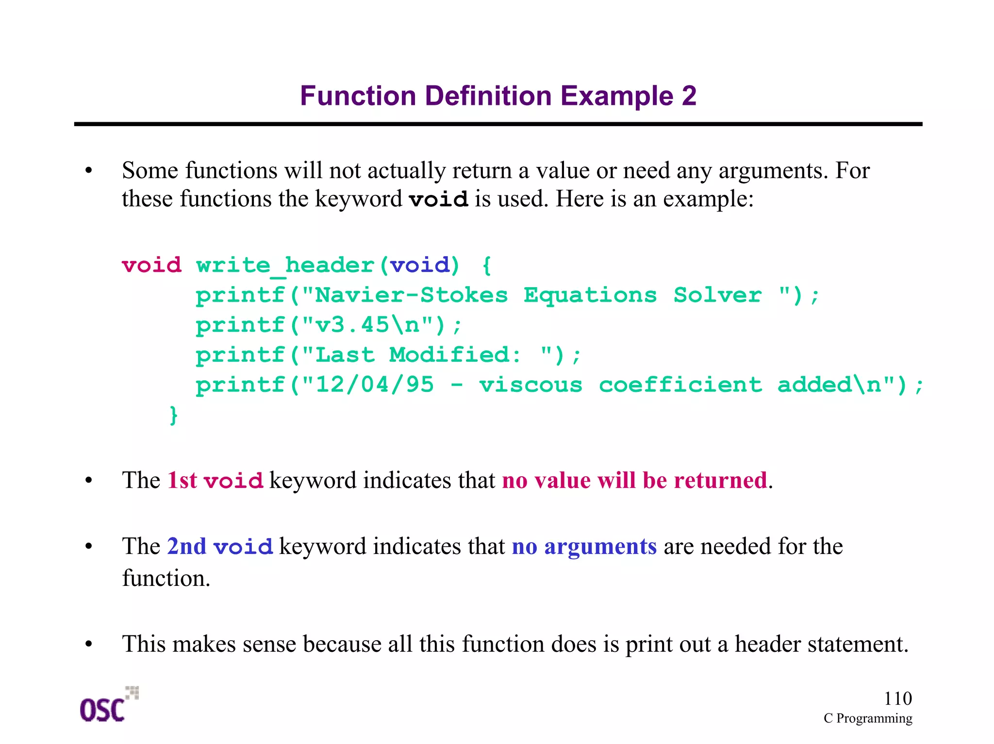 110
C Programming
Function Definition Example 2
• Some functions will not actually return a value or need any arguments. For
these functions the keyword void is used. Here is an example:
void write_header(void) {
printf("Navier-Stokes Equations Solver ");
printf("v3.45n");
printf("Last Modified: ");
printf("12/04/95 - viscous coefficient addedn");
}
• The 1st void keyword indicates that no value will be returned.
• The 2nd void keyword indicates that no arguments are needed for the
function.
• This makes sense because all this function does is print out a header statement.
 