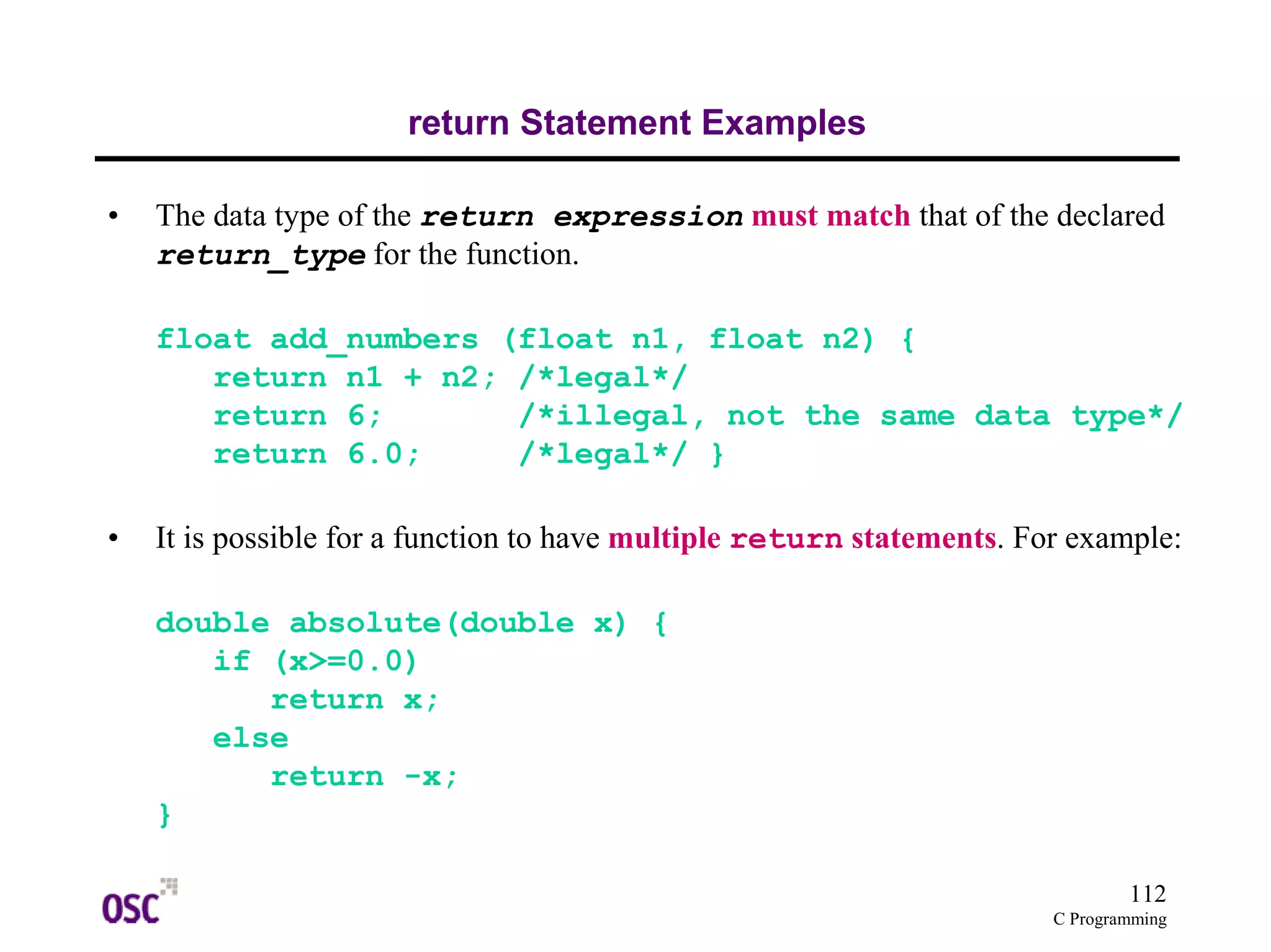 112
C Programming
return Statement Examples
• The data type of the return expression must match that of the declared
return_type for the function.
float add_numbers (float n1, float n2) {
return n1 + n2; /*legal*/
return 6; /*illegal, not the same data type*/
return 6.0; /*legal*/ }
• It is possible for a function to have multiple return statements. For example:
double absolute(double x) {
if (x>=0.0)
return x;
else
return -x;
}
 