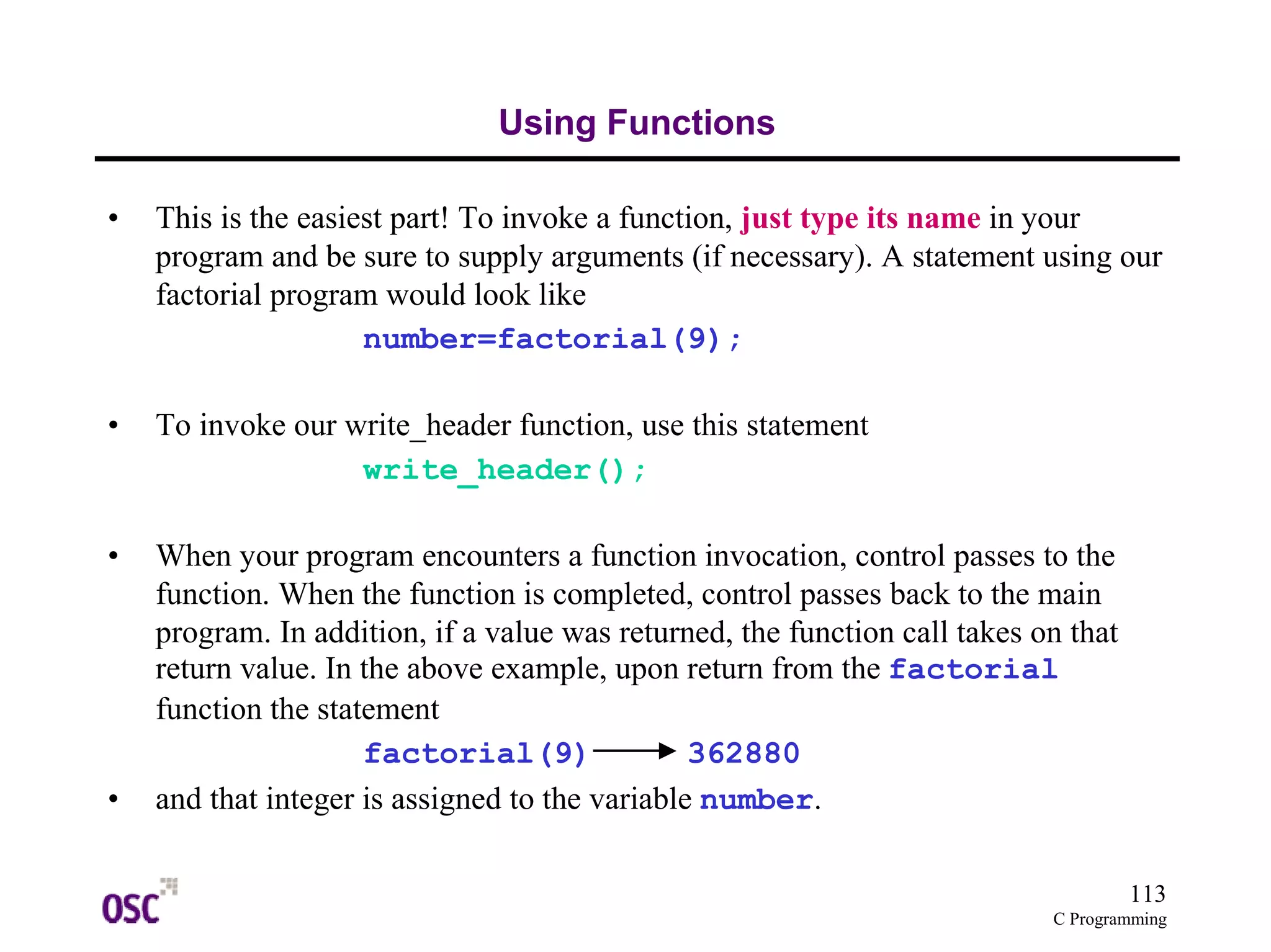 113
C Programming
Using Functions
• This is the easiest part! To invoke a function, just type its name in your
program and be sure to supply arguments (if necessary). A statement using our
factorial program would look like
number=factorial(9);
• To invoke our write_header function, use this statement
write_header();
• When your program encounters a function invocation, control passes to the
function. When the function is completed, control passes back to the main
program. In addition, if a value was returned, the function call takes on that
return value. In the above example, upon return from the factorial
function the statement
factorial(9) 362880
• and that integer is assigned to the variable number.
 