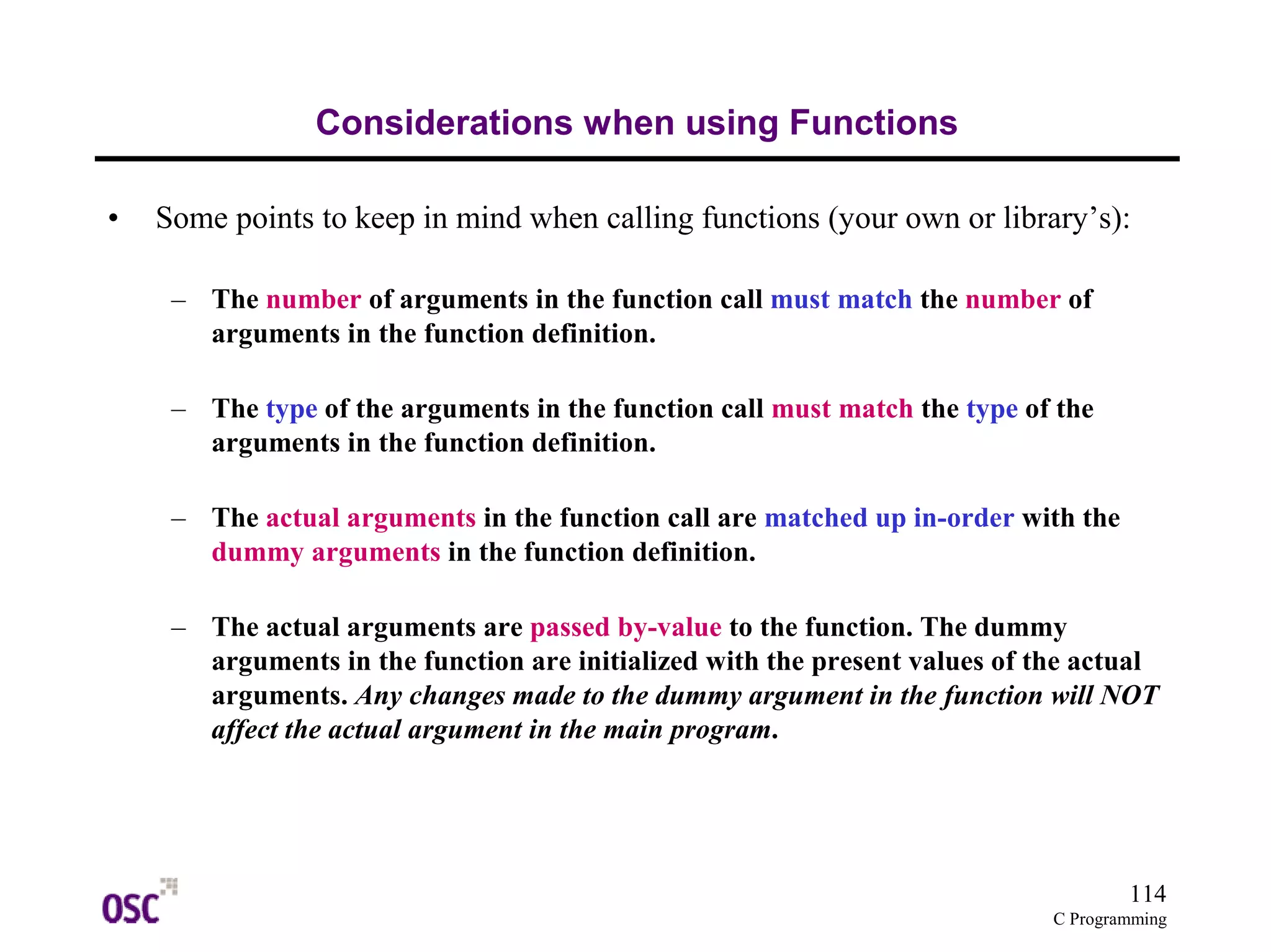 114
C Programming
Considerations when using Functions
• Some points to keep in mind when calling functions (your own or library’s):
– The number of arguments in the function call must match the number of
arguments in the function definition.
– The type of the arguments in the function call must match the type of the
arguments in the function definition.
– The actual arguments in the function call are matched up in-order with the
dummy arguments in the function definition.
– The actual arguments are passed by-value to the function. The dummy
arguments in the function are initialized with the present values of the actual
arguments. Any changes made to the dummy argument in the function will NOT
affect the actual argument in the main program.
 