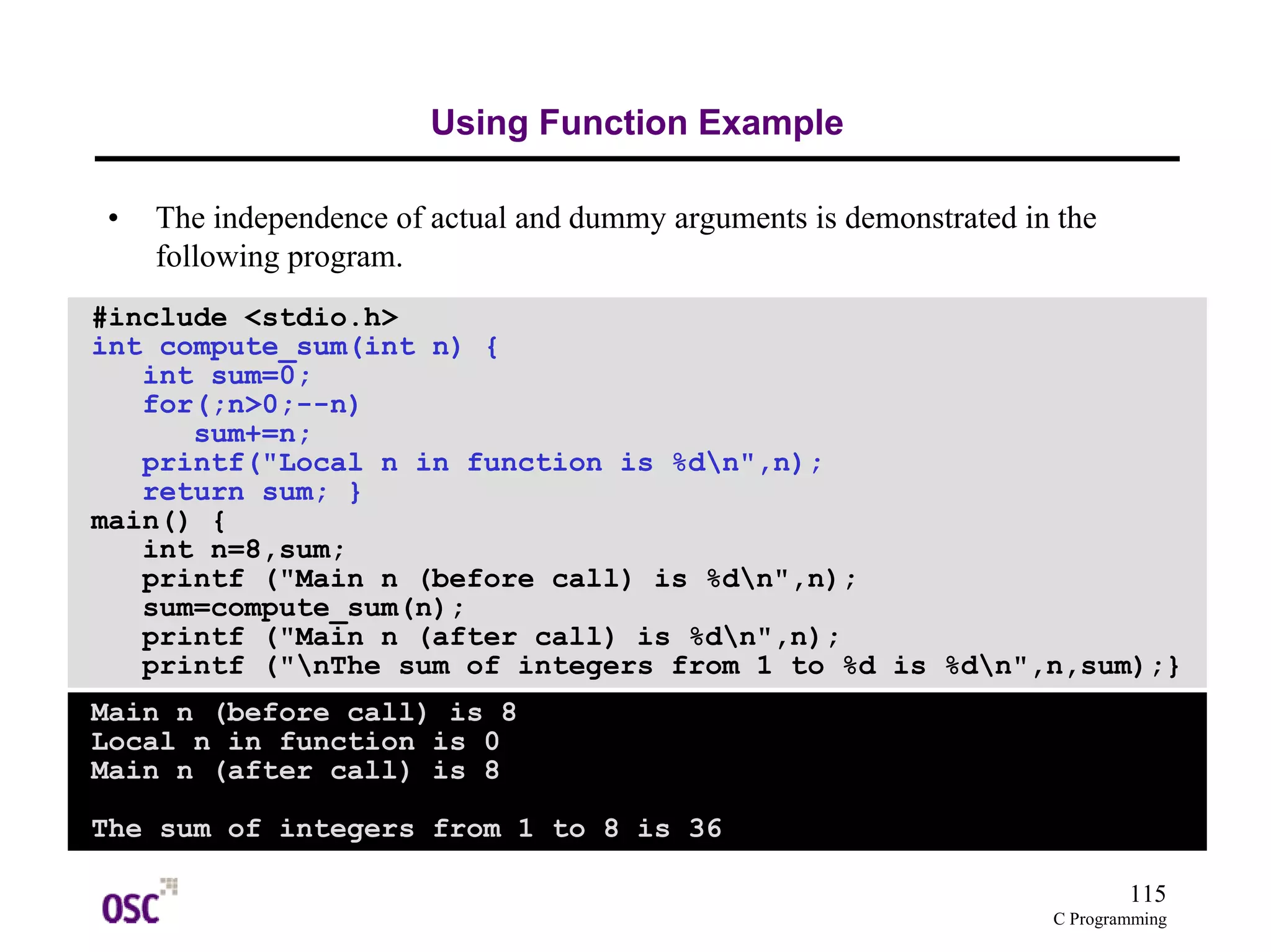 115
C Programming
Using Function Example
• The independence of actual and dummy arguments is demonstrated in the
following program.
#include <stdio.h>
int compute_sum(int n) {
int sum=0;
for(;n>0;--n)
sum+=n;
printf("Local n in function is %dn",n);
return sum; }
main() {
int n=8,sum;
printf ("Main n (before call) is %dn",n);
sum=compute_sum(n);
printf ("Main n (after call) is %dn",n);
printf ("nThe sum of integers from 1 to %d is %dn",n,sum);}
Main n (before call) is 8
Local n in function is 0
Main n (after call) is 8
The sum of integers from 1 to 8 is 36
 