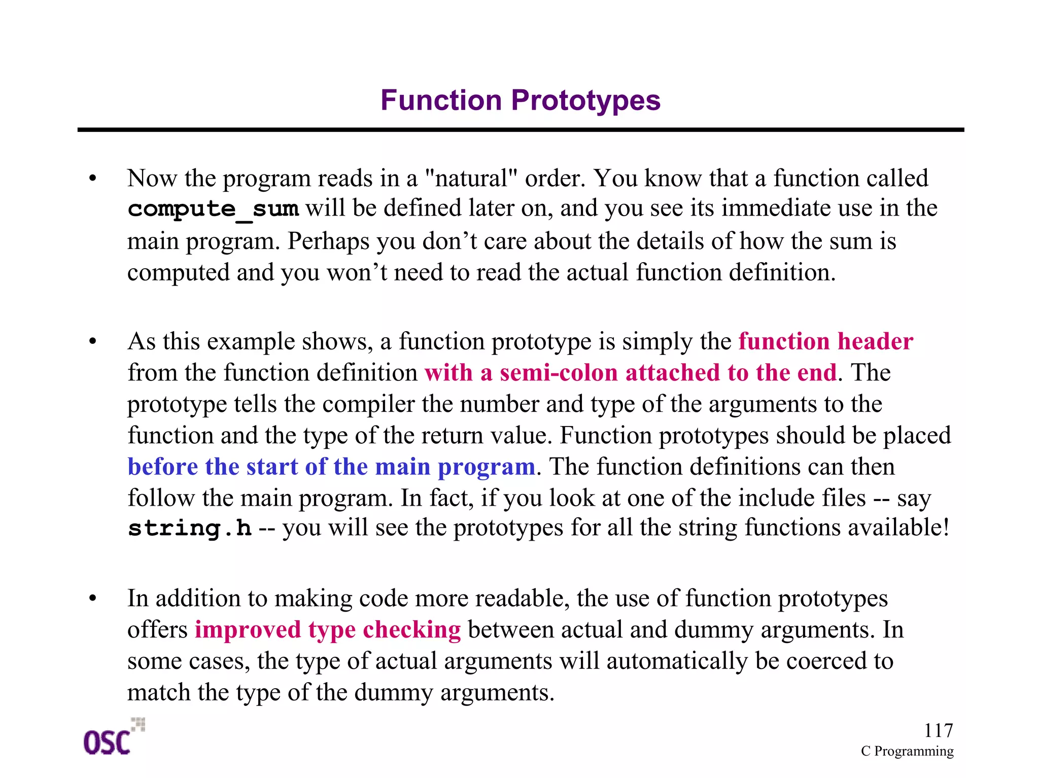 117
C Programming
Function Prototypes
• Now the program reads in a "natural" order. You know that a function called
compute_sum will be defined later on, and you see its immediate use in the
main program. Perhaps you don’t care about the details of how the sum is
computed and you won’t need to read the actual function definition.
• As this example shows, a function prototype is simply the function header
from the function definition with a semi-colon attached to the end. The
prototype tells the compiler the number and type of the arguments to the
function and the type of the return value. Function prototypes should be placed
before the start of the main program. The function definitions can then
follow the main program. In fact, if you look at one of the include files -- say
string.h -- you will see the prototypes for all the string functions available!
• In addition to making code more readable, the use of function prototypes
offers improved type checking between actual and dummy arguments. In
some cases, the type of actual arguments will automatically be coerced to
match the type of the dummy arguments.
 