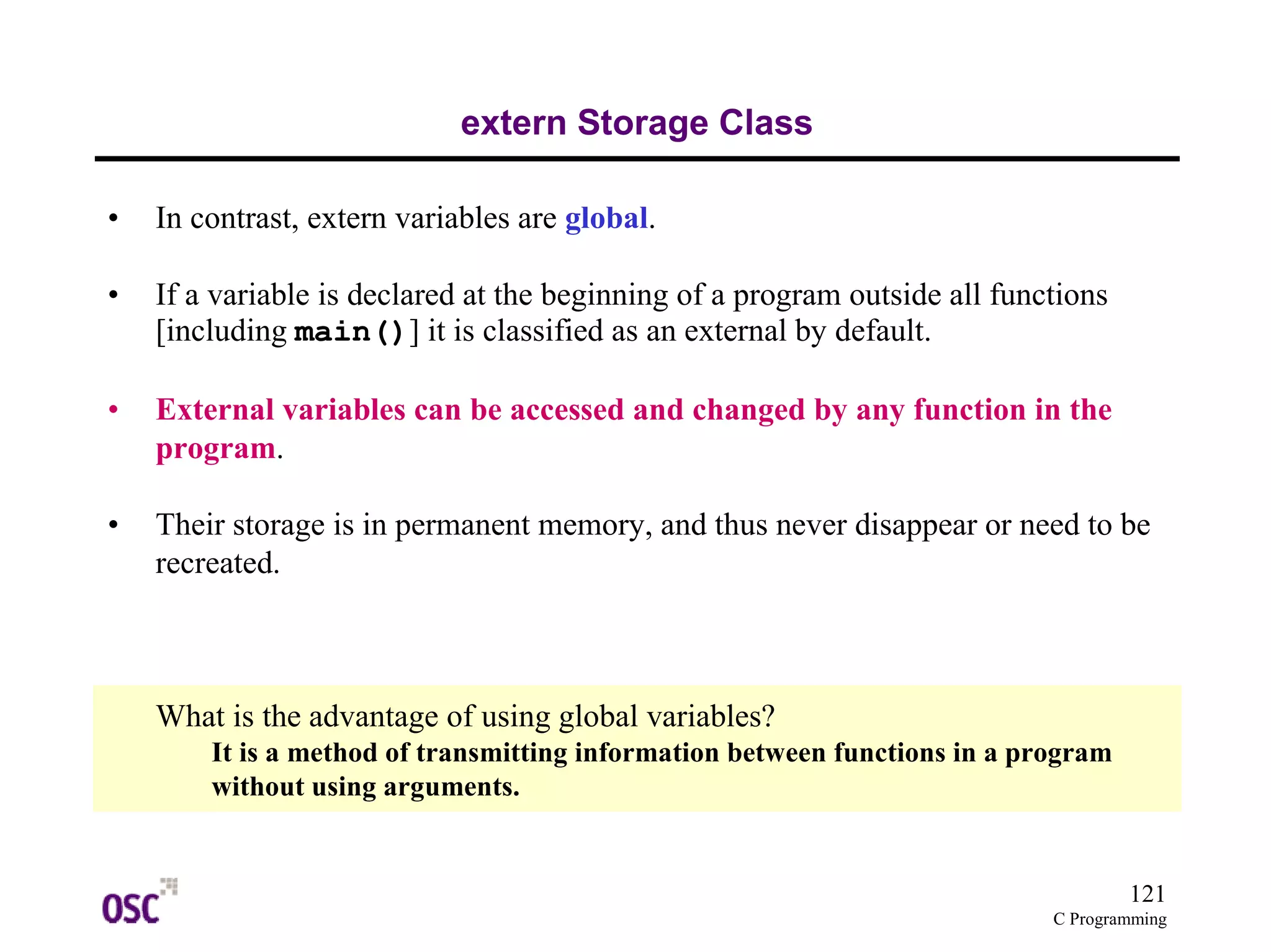 121
C Programming
extern Storage Class
• In contrast, extern variables are global.
• If a variable is declared at the beginning of a program outside all functions
[including main()] it is classified as an external by default.
• External variables can be accessed and changed by any function in the
program.
• Their storage is in permanent memory, and thus never disappear or need to be
recreated.
What is the advantage of using global variables?
It is a method of transmitting information between functions in a program
without using arguments.
 