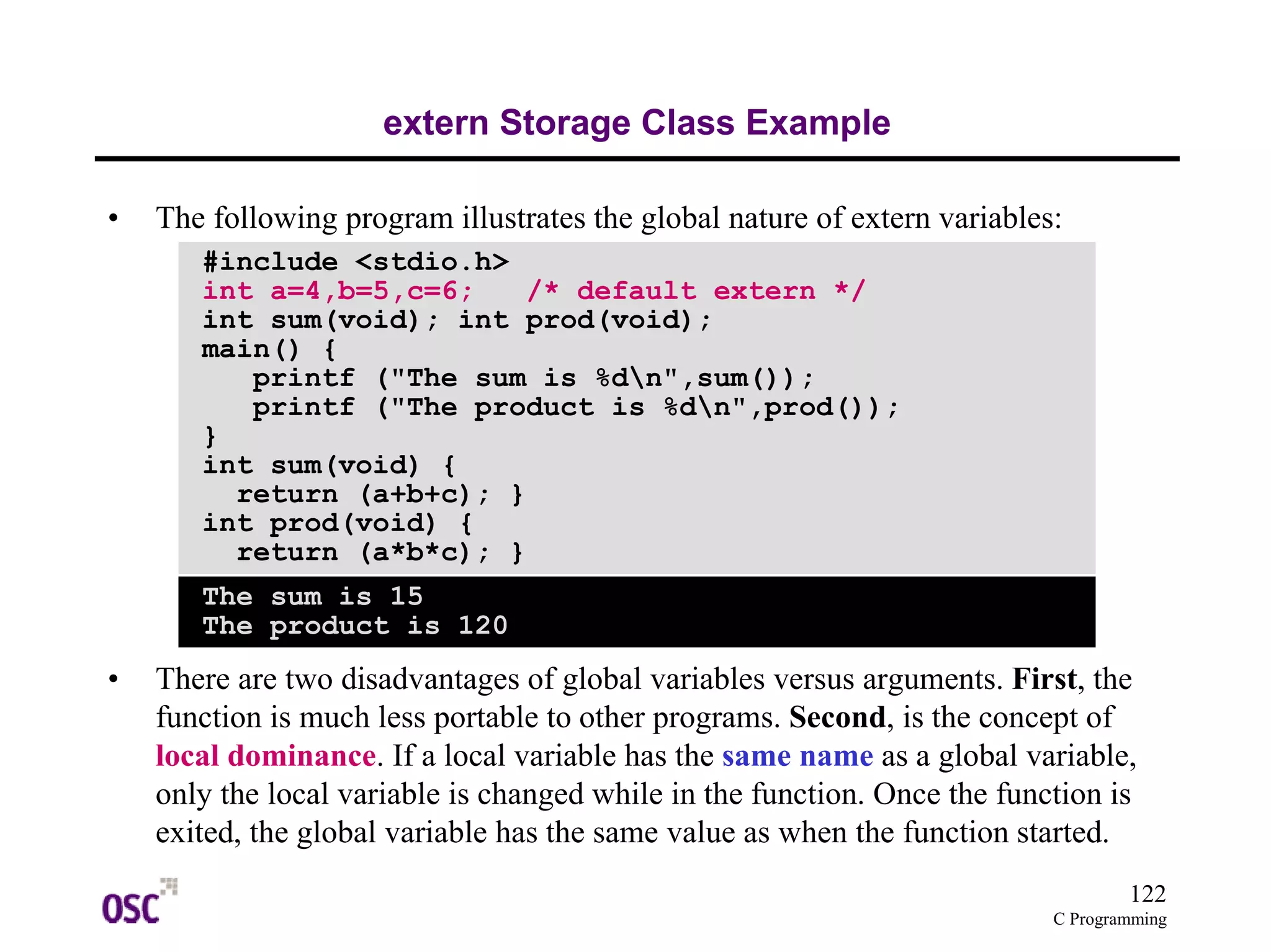 122
C Programming
extern Storage Class Example
• The following program illustrates the global nature of extern variables:
• There are two disadvantages of global variables versus arguments. First, the
function is much less portable to other programs. Second, is the concept of
local dominance. If a local variable has the same name as a global variable,
only the local variable is changed while in the function. Once the function is
exited, the global variable has the same value as when the function started.
#include <stdio.h>
int a=4,b=5,c=6; /* default extern */
int sum(void); int prod(void);
main() {
printf ("The sum is %dn",sum());
printf ("The product is %dn",prod());
}
int sum(void) {
return (a+b+c); }
int prod(void) {
return (a*b*c); }
The sum is 15
The product is 120
 