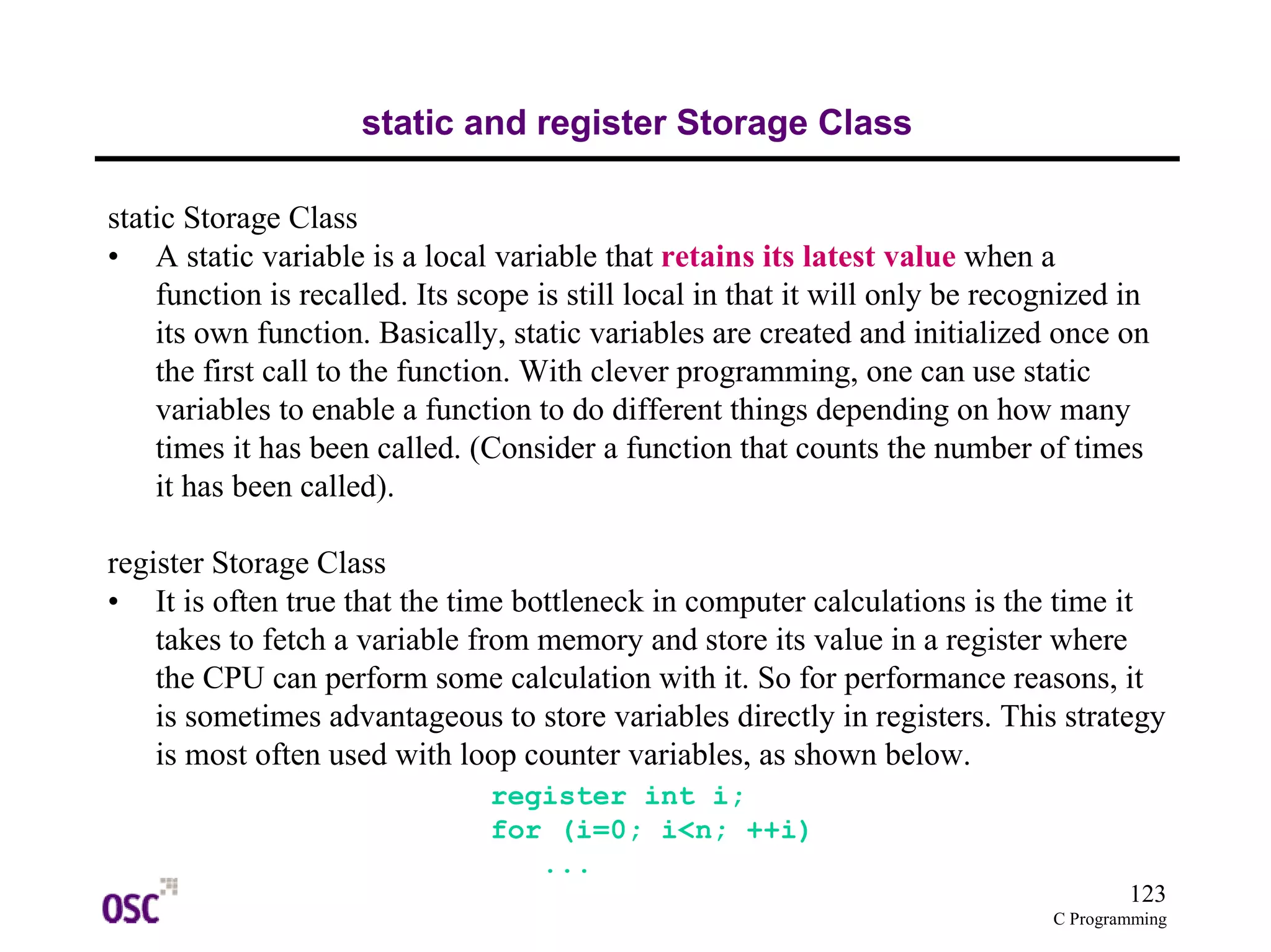 123
C Programming
static and register Storage Class
static Storage Class
• A static variable is a local variable that retains its latest value when a
function is recalled. Its scope is still local in that it will only be recognized in
its own function. Basically, static variables are created and initialized once on
the first call to the function. With clever programming, one can use static
variables to enable a function to do different things depending on how many
times it has been called. (Consider a function that counts the number of times
it has been called).
register Storage Class
• It is often true that the time bottleneck in computer calculations is the time it
takes to fetch a variable from memory and store its value in a register where
the CPU can perform some calculation with it. So for performance reasons, it
is sometimes advantageous to store variables directly in registers. This strategy
is most often used with loop counter variables, as shown below.
register int i;
for (i=0; i<n; ++i)
...
 