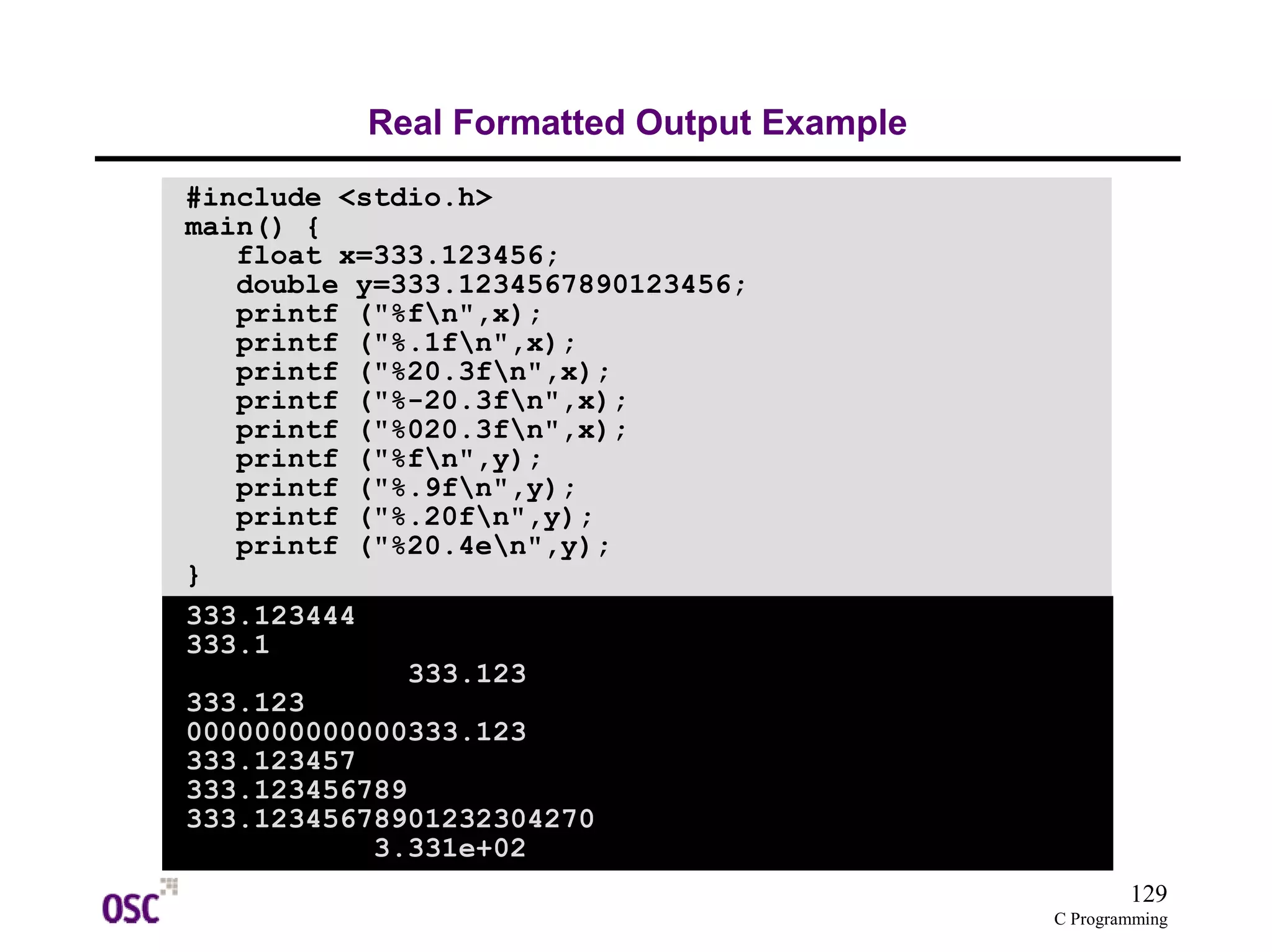 129
C Programming
Real Formatted Output Example
#include <stdio.h>
main() {
float x=333.123456;
double y=333.1234567890123456;
printf ("%fn",x);
printf ("%.1fn",x);
printf ("%20.3fn",x);
printf ("%-20.3fn",x);
printf ("%020.3fn",x);
printf ("%fn",y);
printf ("%.9fn",y);
printf ("%.20fn",y);
printf ("%20.4en",y);
}
333.123444
333.1
333.123
333.123
0000000000000333.123
333.123457
333.123456789
333.12345678901232304270
3.331e+02
 