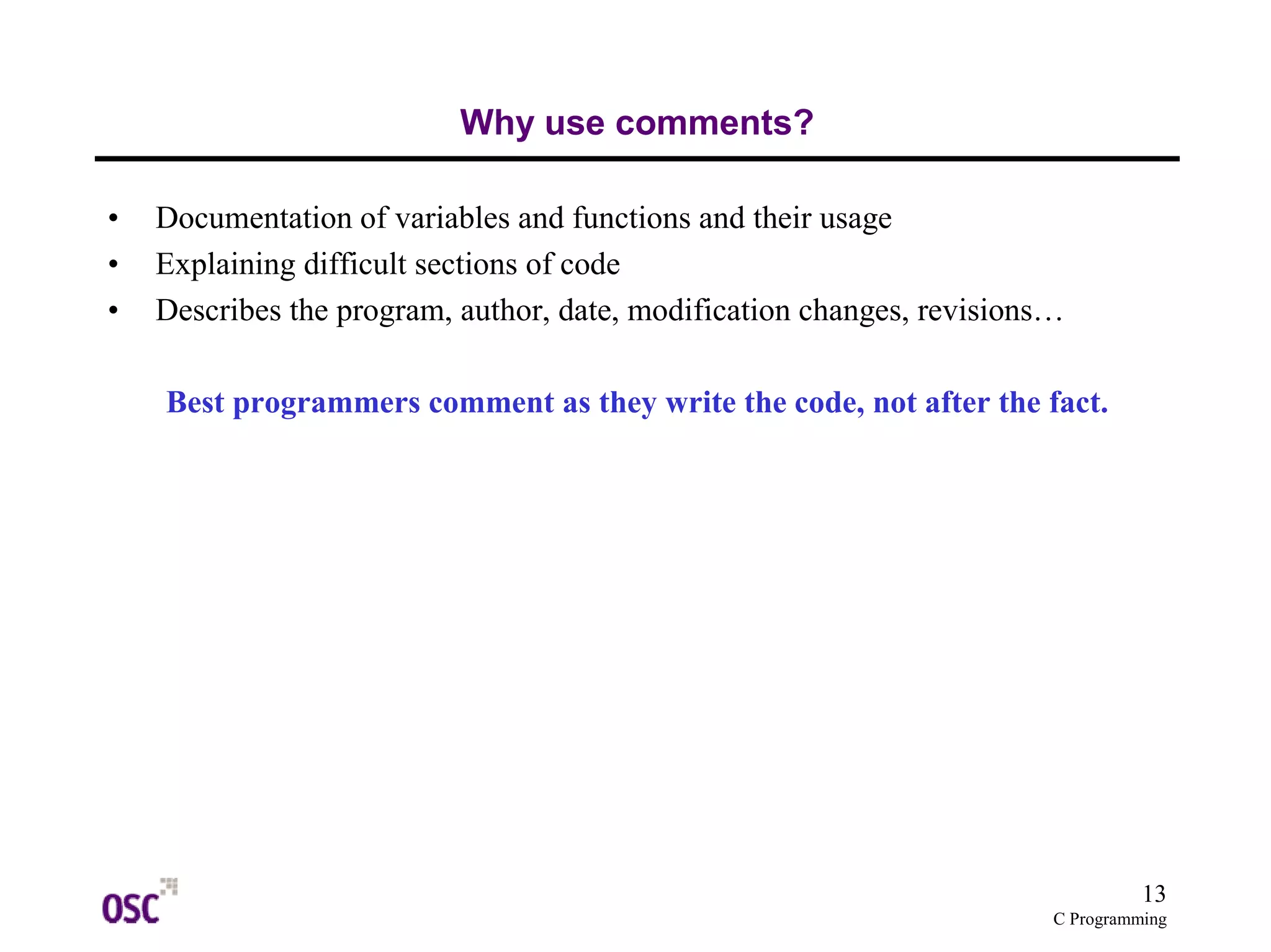 13
C Programming
Why use comments?
• Documentation of variables and functions and their usage
• Explaining difficult sections of code
• Describes the program, author, date, modification changes, revisions…
Best programmers comment as they write the code, not after the fact.
 