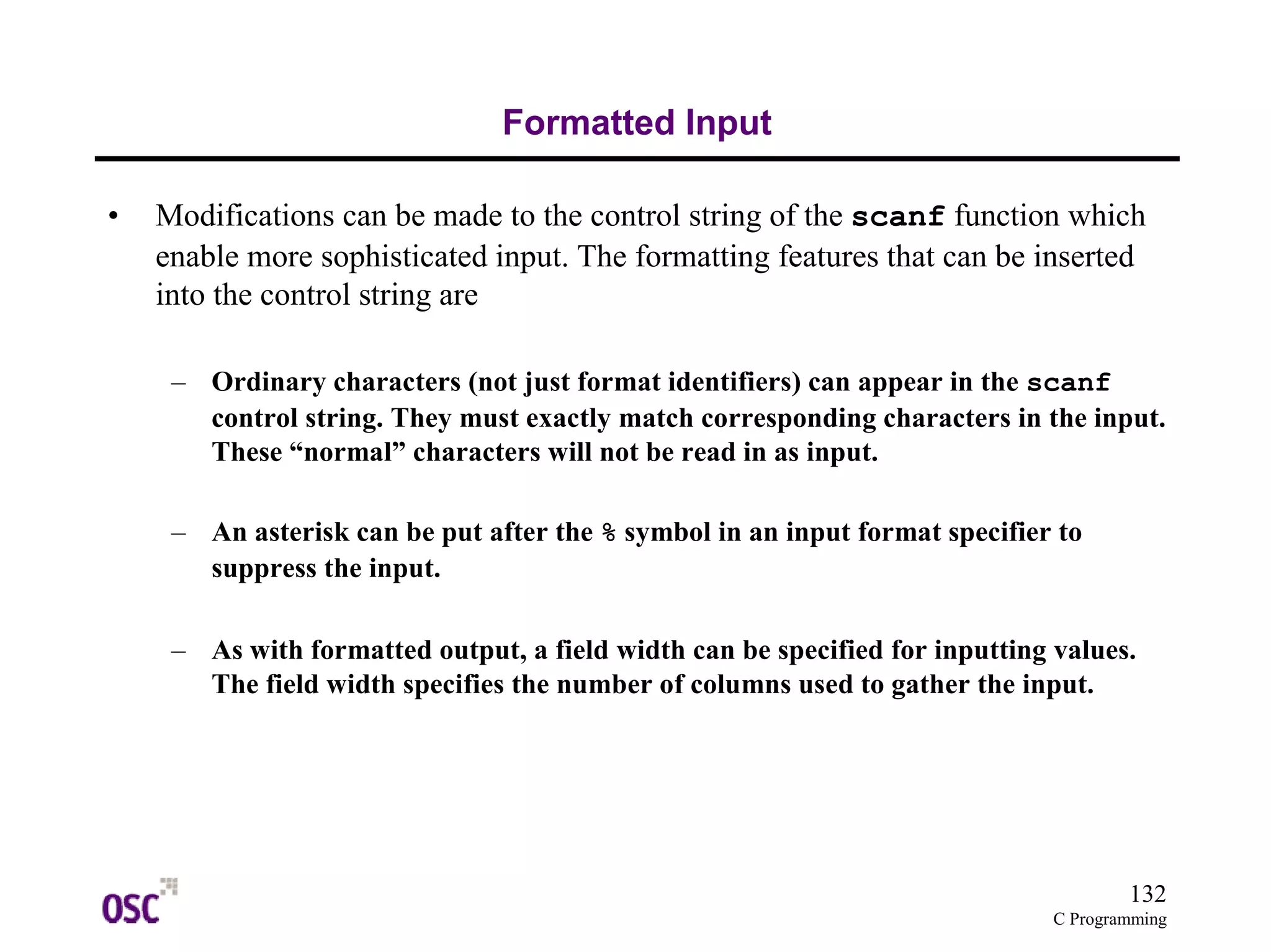 132
C Programming
Formatted Input
• Modifications can be made to the control string of the scanf function which
enable more sophisticated input. The formatting features that can be inserted
into the control string are
– Ordinary characters (not just format identifiers) can appear in the scanf
control string. They must exactly match corresponding characters in the input.
These “normal” characters will not be read in as input.
– An asterisk can be put after the % symbol in an input format specifier to
suppress the input.
– As with formatted output, a field width can be specified for inputting values.
The field width specifies the number of columns used to gather the input.
 