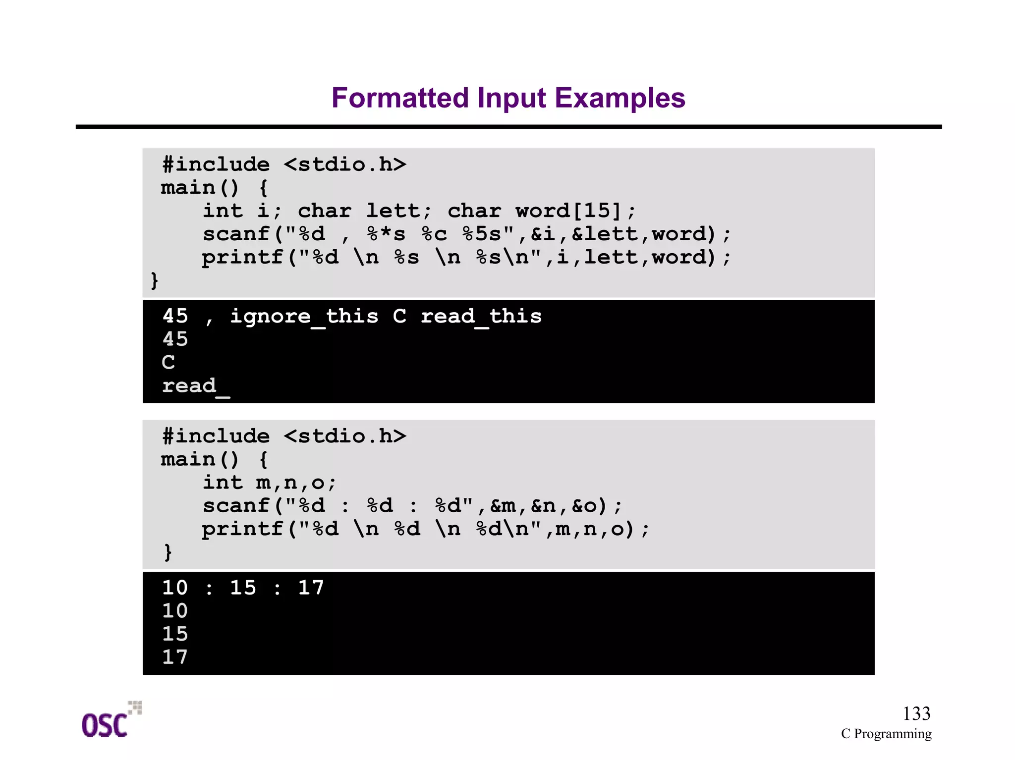 133
C Programming
Formatted Input Examples
#include <stdio.h>
main() {
int i; char lett; char word[15];
scanf("%d , %*s %c %5s",&i,&lett,word);
printf("%d n %s n %sn",i,lett,word);
}
45 , ignore_this C read_this
45
C
read_
#include <stdio.h>
main() {
int m,n,o;
scanf("%d : %d : %d",&m,&n,&o);
printf("%d n %d n %dn",m,n,o);
}
10 : 15 : 17
10
15
17
 