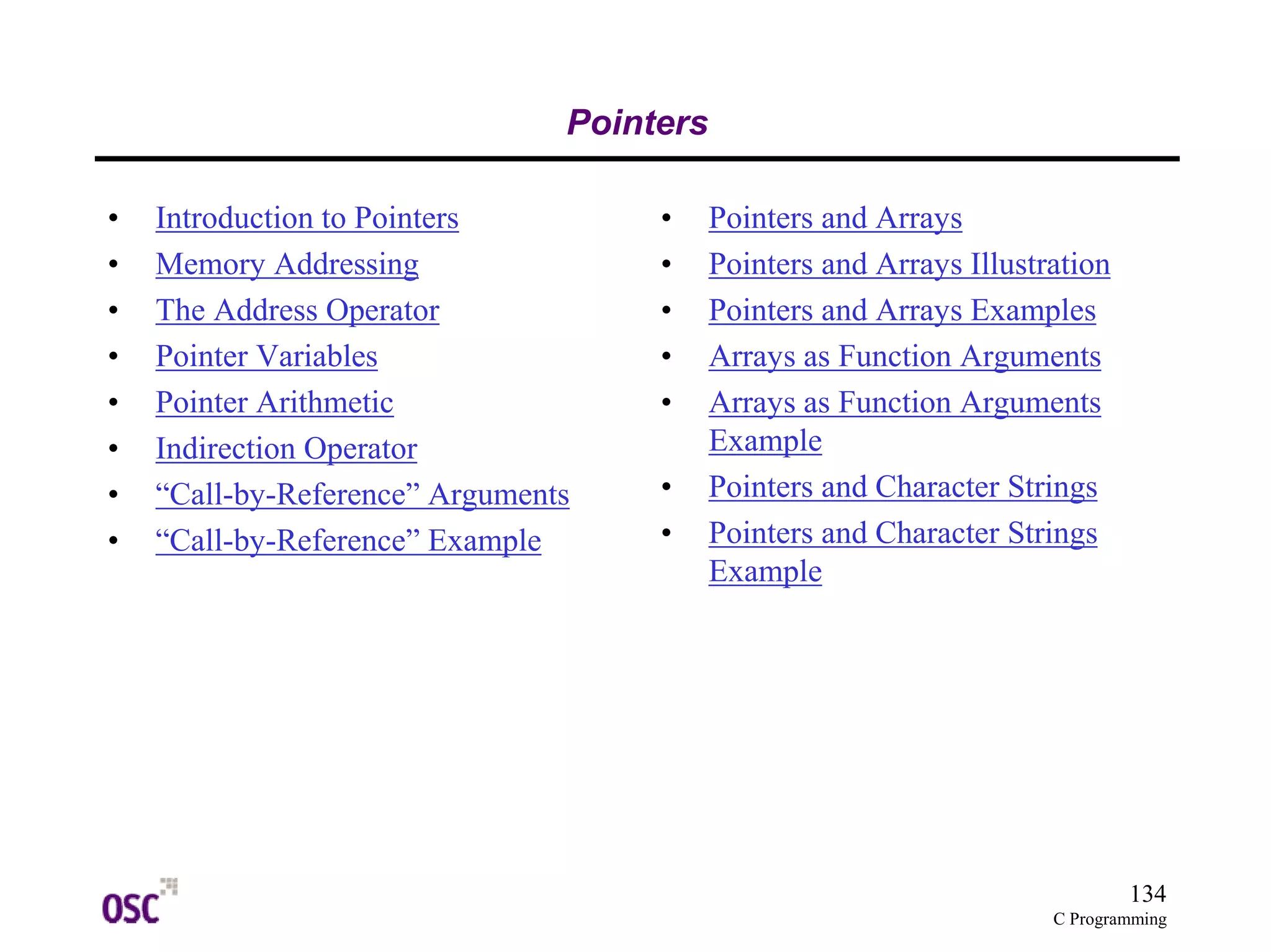134
C Programming
Pointers
• Introduction to Pointers
• Memory Addressing
• The Address Operator
• Pointer Variables
• Pointer Arithmetic
• Indirection Operator
• “Call-by-Reference” Arguments
• “Call-by-Reference” Example
• Pointers and Arrays
• Pointers and Arrays Illustration
• Pointers and Arrays Examples
• Arrays as Function Arguments
• Arrays as Function Arguments
Example
• Pointers and Character Strings
• Pointers and Character Strings
Example
 