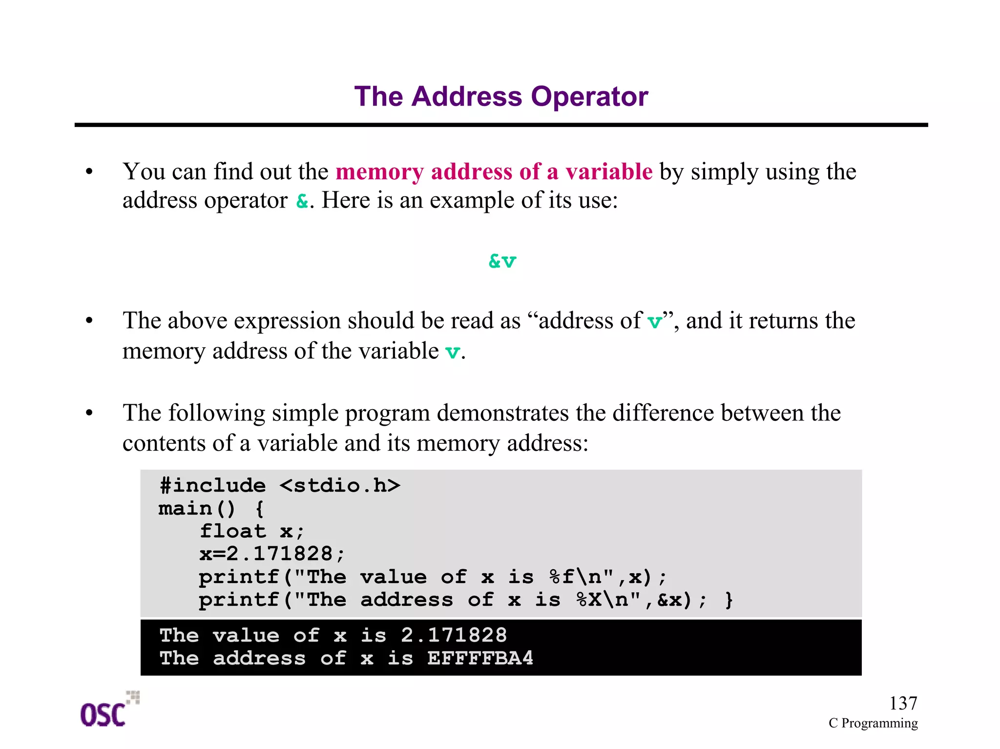 137
C Programming
The Address Operator
• You can find out the memory address of a variable by simply using the
address operator &. Here is an example of its use:
&v
• The above expression should be read as “address of v”, and it returns the
memory address of the variable v.
• The following simple program demonstrates the difference between the
contents of a variable and its memory address:
#include <stdio.h>
main() {
float x;
x=2.171828;
printf("The value of x is %fn",x);
printf("The address of x is %Xn",&x); }
The value of x is 2.171828
The address of x is EFFFFBA4
 