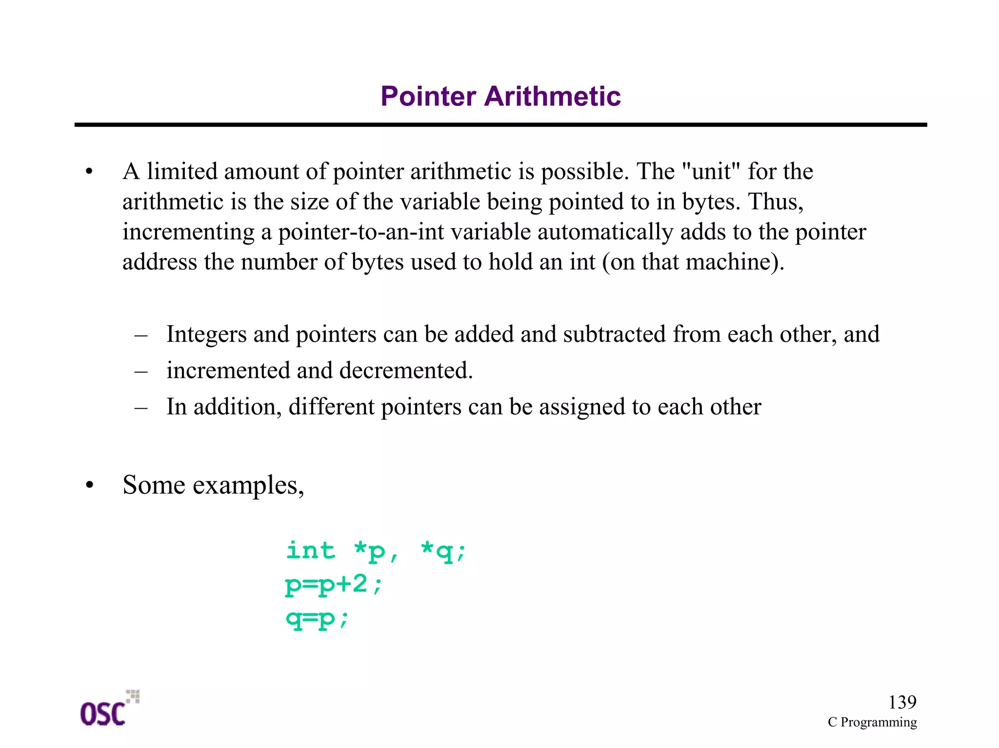 139
C Programming
Pointer Arithmetic
• A limited amount of pointer arithmetic is possible. The "unit" for the
arithmetic is the size of the variable being pointed to in bytes. Thus,
incrementing a pointer-to-an-int variable automatically adds to the pointer
address the number of bytes used to hold an int (on that machine).
– Integers and pointers can be added and subtracted from each other, and
– incremented and decremented.
– In addition, different pointers can be assigned to each other
• Some examples,
int *p, *q;
p=p+2;
q=p;
 