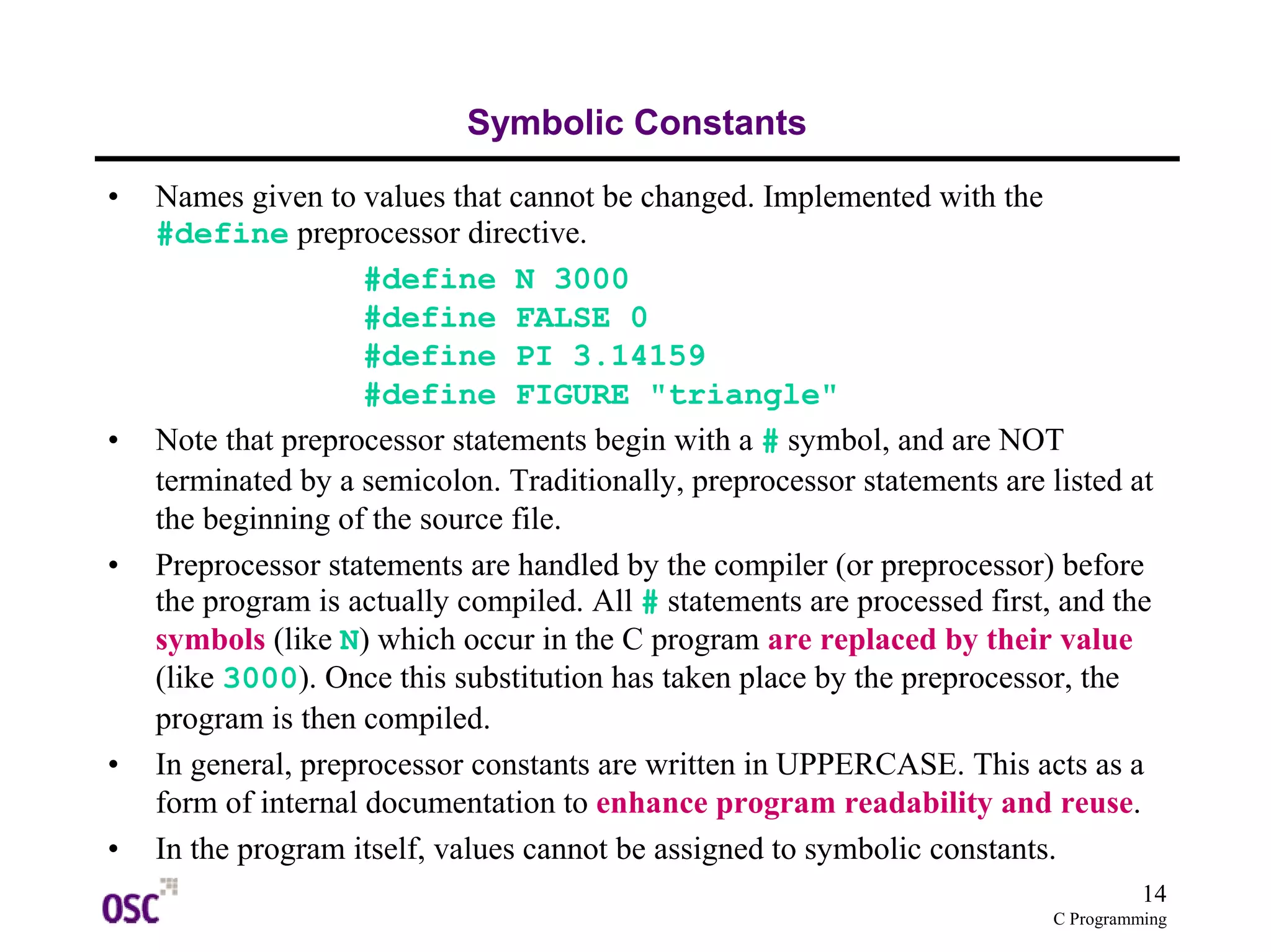 14
C Programming
Symbolic Constants
• Names given to values that cannot be changed. Implemented with the
#define preprocessor directive.
#define N 3000
#define FALSE 0
#define PI 3.14159
#define FIGURE "triangle"
• Note that preprocessor statements begin with a # symbol, and are NOT
terminated by a semicolon. Traditionally, preprocessor statements are listed at
the beginning of the source file.
• Preprocessor statements are handled by the compiler (or preprocessor) before
the program is actually compiled. All # statements are processed first, and the
symbols (like N) which occur in the C program are replaced by their value
(like 3000). Once this substitution has taken place by the preprocessor, the
program is then compiled.
• In general, preprocessor constants are written in UPPERCASE. This acts as a
form of internal documentation to enhance program readability and reuse.
• In the program itself, values cannot be assigned to symbolic constants.
 