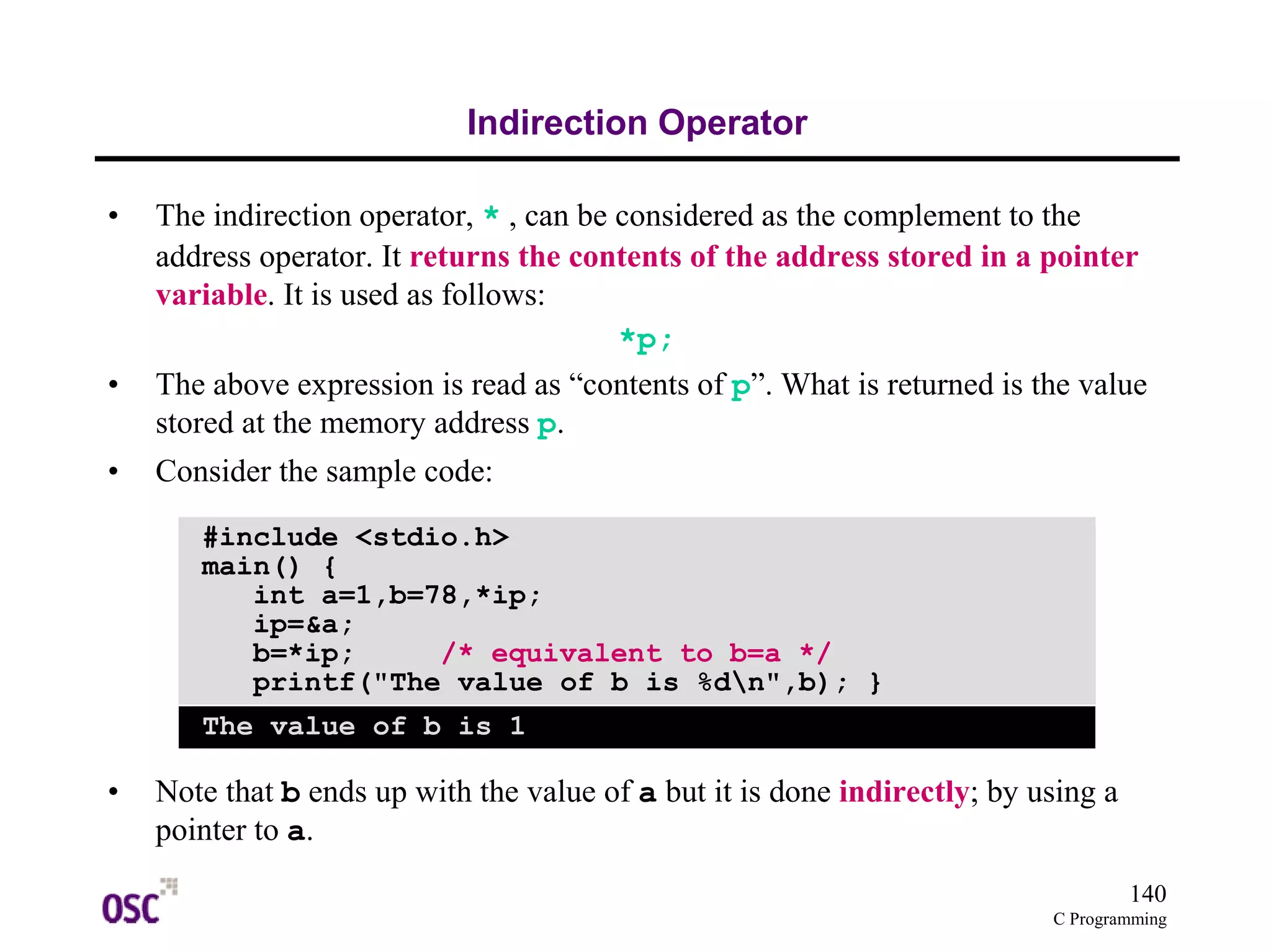 140
C Programming
Indirection Operator
• The indirection operator, * , can be considered as the complement to the
address operator. It returns the contents of the address stored in a pointer
variable. It is used as follows:
*p;
• The above expression is read as “contents of p”. What is returned is the value
stored at the memory address p.
• Consider the sample code:
• Note that b ends up with the value of a but it is done indirectly; by using a
pointer to a.
#include <stdio.h>
main() {
int a=1,b=78,*ip;
ip=&a;
b=*ip; /* equivalent to b=a */
printf("The value of b is %dn",b); }
The value of b is 1
 