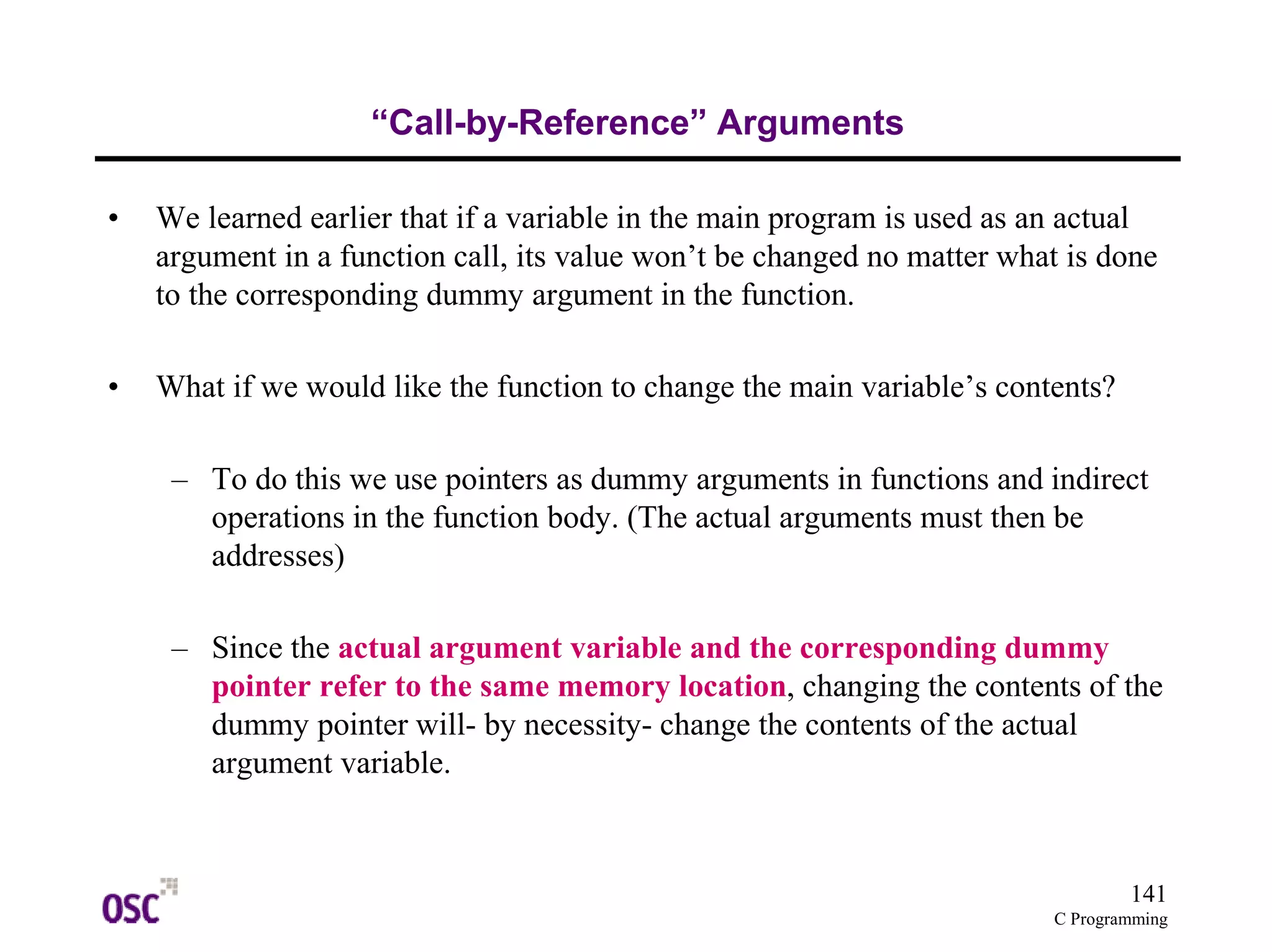 141
C Programming
“Call-by-Reference” Arguments
• We learned earlier that if a variable in the main program is used as an actual
argument in a function call, its value won’t be changed no matter what is done
to the corresponding dummy argument in the function.
• What if we would like the function to change the main variable’s contents?
– To do this we use pointers as dummy arguments in functions and indirect
operations in the function body. (The actual arguments must then be
addresses)
– Since the actual argument variable and the corresponding dummy
pointer refer to the same memory location, changing the contents of the
dummy pointer will- by necessity- change the contents of the actual
argument variable.
 