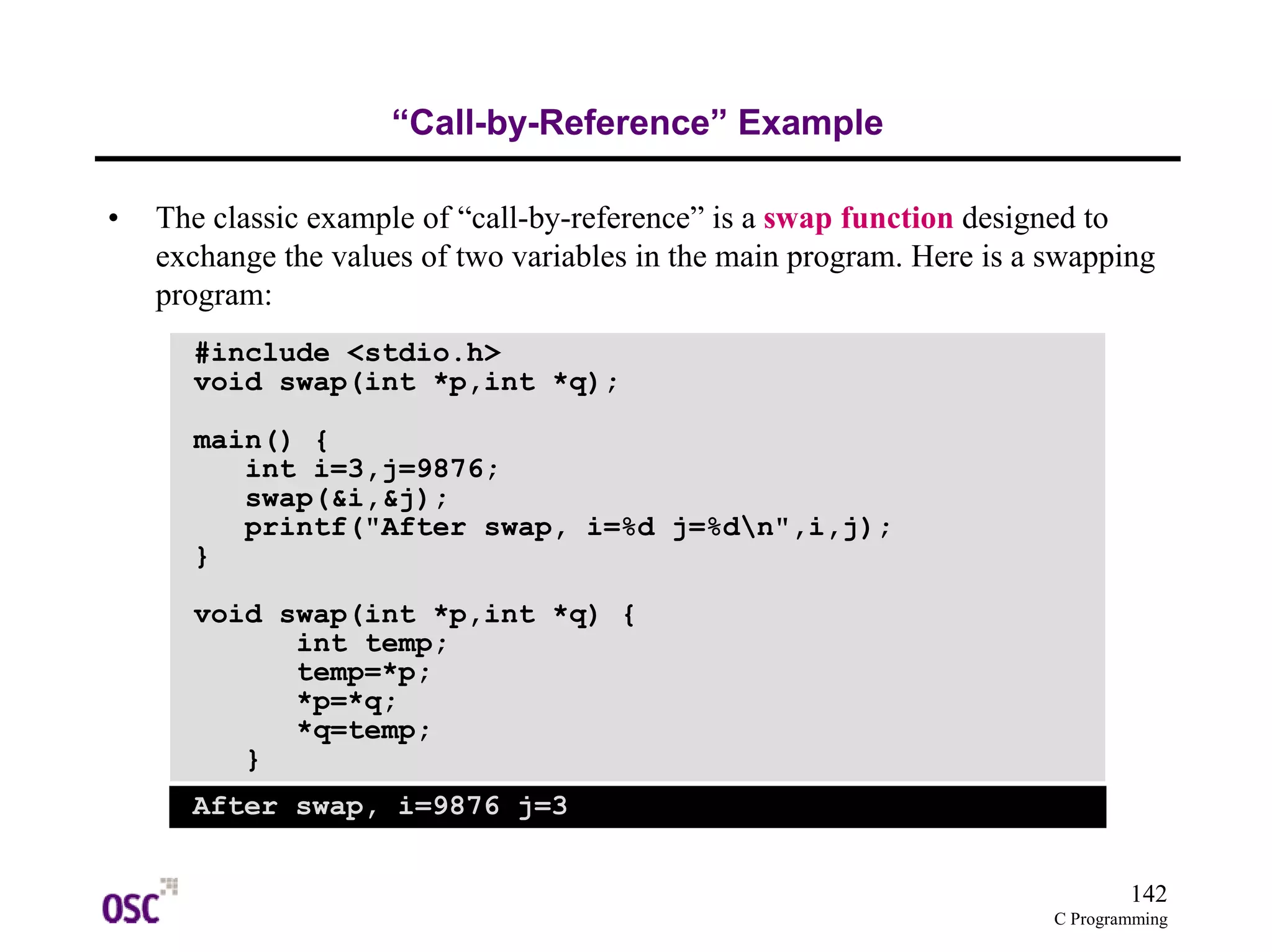 142
C Programming
“Call-by-Reference” Example
• The classic example of “call-by-reference” is a swap function designed to
exchange the values of two variables in the main program. Here is a swapping
program:
#include <stdio.h>
void swap(int *p,int *q);
main() {
int i=3,j=9876;
swap(&i,&j);
printf("After swap, i=%d j=%dn",i,j);
}
void swap(int *p,int *q) {
int temp;
temp=*p;
*p=*q;
*q=temp;
}
After swap, i=9876 j=3
 