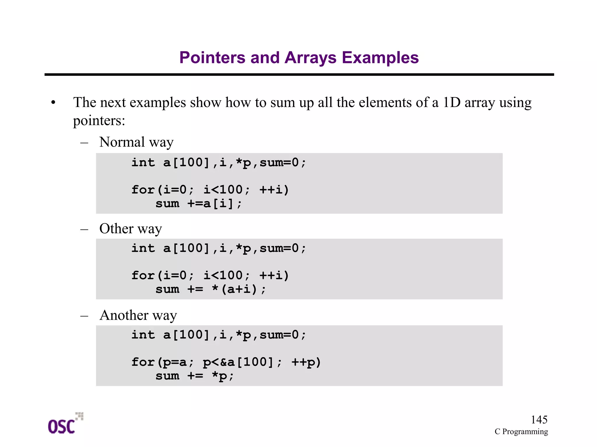 145
C Programming
Pointers and Arrays Examples
• The next examples show how to sum up all the elements of a 1D array using
pointers:
– Normal way
– Other way
– Another way
int a[100],i,*p,sum=0;
for(i=0; i<100; ++i)
sum +=a[i];
int a[100],i,*p,sum=0;
for(i=0; i<100; ++i)
sum += *(a+i);
int a[100],i,*p,sum=0;
for(p=a; p<&a[100]; ++p)
sum += *p;
 