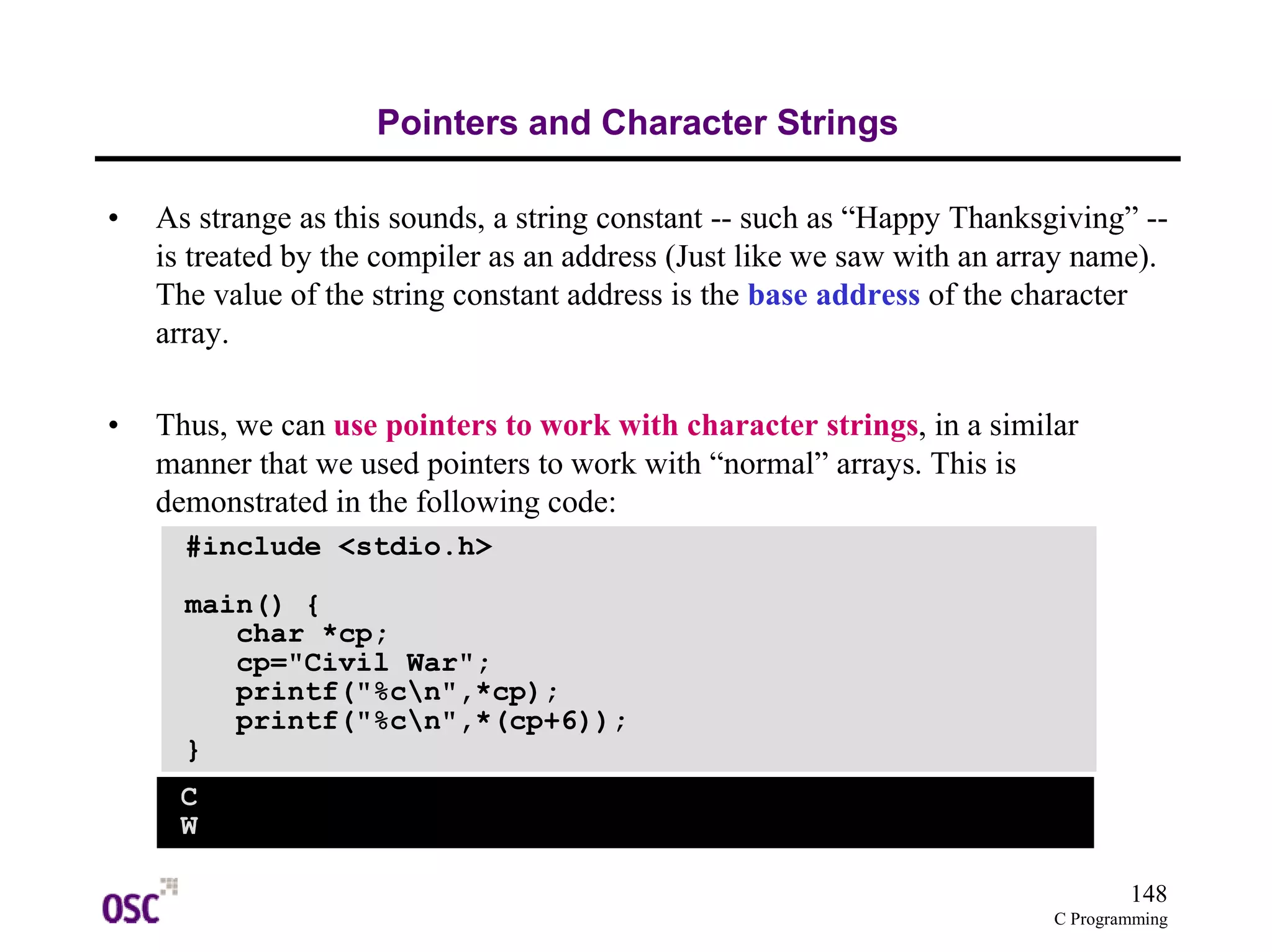 148
C Programming
Pointers and Character Strings
• As strange as this sounds, a string constant -- such as “Happy Thanksgiving” --
is treated by the compiler as an address (Just like we saw with an array name).
The value of the string constant address is the base address of the character
array.
• Thus, we can use pointers to work with character strings, in a similar
manner that we used pointers to work with “normal” arrays. This is
demonstrated in the following code:
#include <stdio.h>
main() {
char *cp;
cp="Civil War";
printf("%cn",*cp);
printf("%cn",*(cp+6));
}
C
W
 