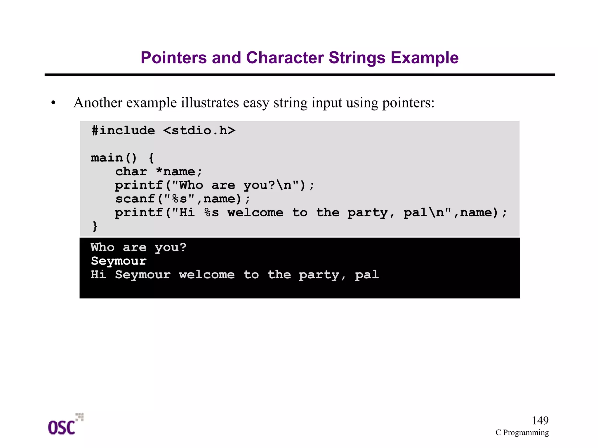 149
C Programming
Pointers and Character Strings Example
• Another example illustrates easy string input using pointers:
#include <stdio.h>
main() {
char *name;
printf("Who are you?n");
scanf("%s",name);
printf("Hi %s welcome to the party, paln",name);
}
Who are you?
Seymour
Hi Seymour welcome to the party, pal
 