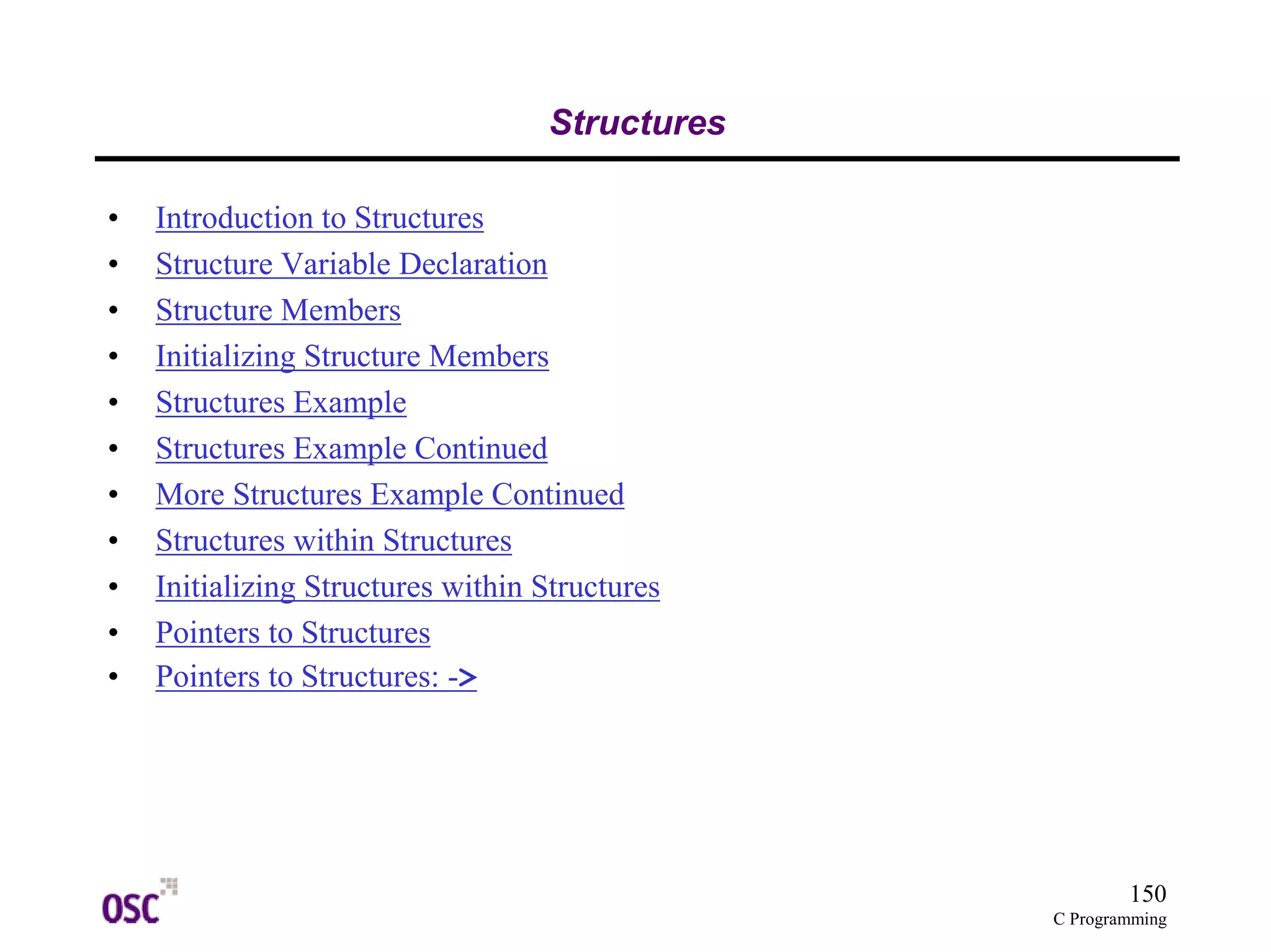 150
C Programming
Structures
• Introduction to Structures
• Structure Variable Declaration
• Structure Members
• Initializing Structure Members
• Structures Example
• Structures Example Continued
• More Structures Example Continued
• Structures within Structures
• Initializing Structures within Structures
• Pointers to Structures
• Pointers to Structures: ->
 
